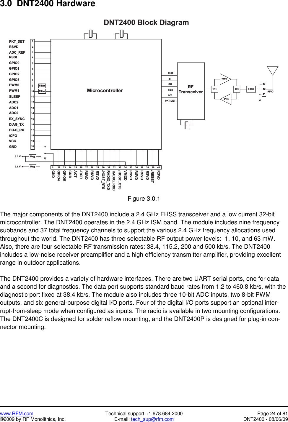   www.RFM.com  Technical support +1.678.684.2000  Page 24 of 81 ©2009 by RF Monolithics, Inc.  E-mail: tech_sup@rfm.com  DNT2400 - 08/06/09 3.0  DNT2400 Hardware  2 3 2 4 2 5 2 6 2 7 2 82 22 1 2 9 3 0 3 11 81 71 61 51 41 31 21 11 098765D N T 2 4 0 0   B l o c k   D i a g r a m3 2 3 3 3 4 3 6M i c r o c o n t r o l l e r4321R e gF i l t e rF i l t e rV C CP W M 0P W M 1G P I O 0G P I O 1G P I O 2G P I O 3G N D4 2R FT r a n s c e i v e rC L KI N TC S n R F I OG N DR A D I O _ T X DR A D I O _ R X D/ R E S E TR S V DR S V DR S V DT / RT / RP W RP R EF i l t e r3 54 14 31 92 03 7 3 8 3 9 4 0S IS OP K T   D E TR e g3 . 3   V3 . 6   VP K T _ D E TR S V DA D C _ R E FR S S IS L E E PA D C 2A D C 1A D C 0E X _ S Y N CD I A G _ T XD I A G _ R X/ C F G/ H O S T _ R T S/ H O S T _ C T SG P I O 4G P I O 5G N DA C T/ D C DR S V DR S V DR S V DV M O DR S V DR S V D Figure 3.0.1  The major components of the DNT2400 include a 2.4 GHz FHSS transceiver and a low current 32-bit microcontroller. The DNT2400 operates in the 2.4 GHz ISM band. The module includes nine frequency subbands and 37 total frequency channels to support the various 2.4 GHz frequency allocations used throughout the world. The DNT2400 has three selectable RF output power levels:  1, 10, and 63 mW. Also, there are four selectable RF transmission rates: 38.4, 115.2, 200 and 500 kb/s. The DNT2400 includes a low-noise receiver preamplifier and a high efficiency transmitter amplifier, providing excellent range in outdoor applications.  The DNT2400 provides a variety of hardware interfaces. There are two UART serial ports, one for data and a second for diagnostics. The data port supports standard baud rates from 1.2 to 460.8 kb/s, with the diagnostic port fixed at 38.4 kb/s. The module also includes three 10-bit ADC inputs, two 8-bit PWM outputs, and six general-purpose digital I/O ports. Four of the digital I/O ports support an optional inter-rupt-from-sleep mode when configured as inputs. The radio is available in two mounting configurations. The DNT2400C is designed for solder reflow mounting, and the DNT2400P is designed for plug-in con-nector mounting. 