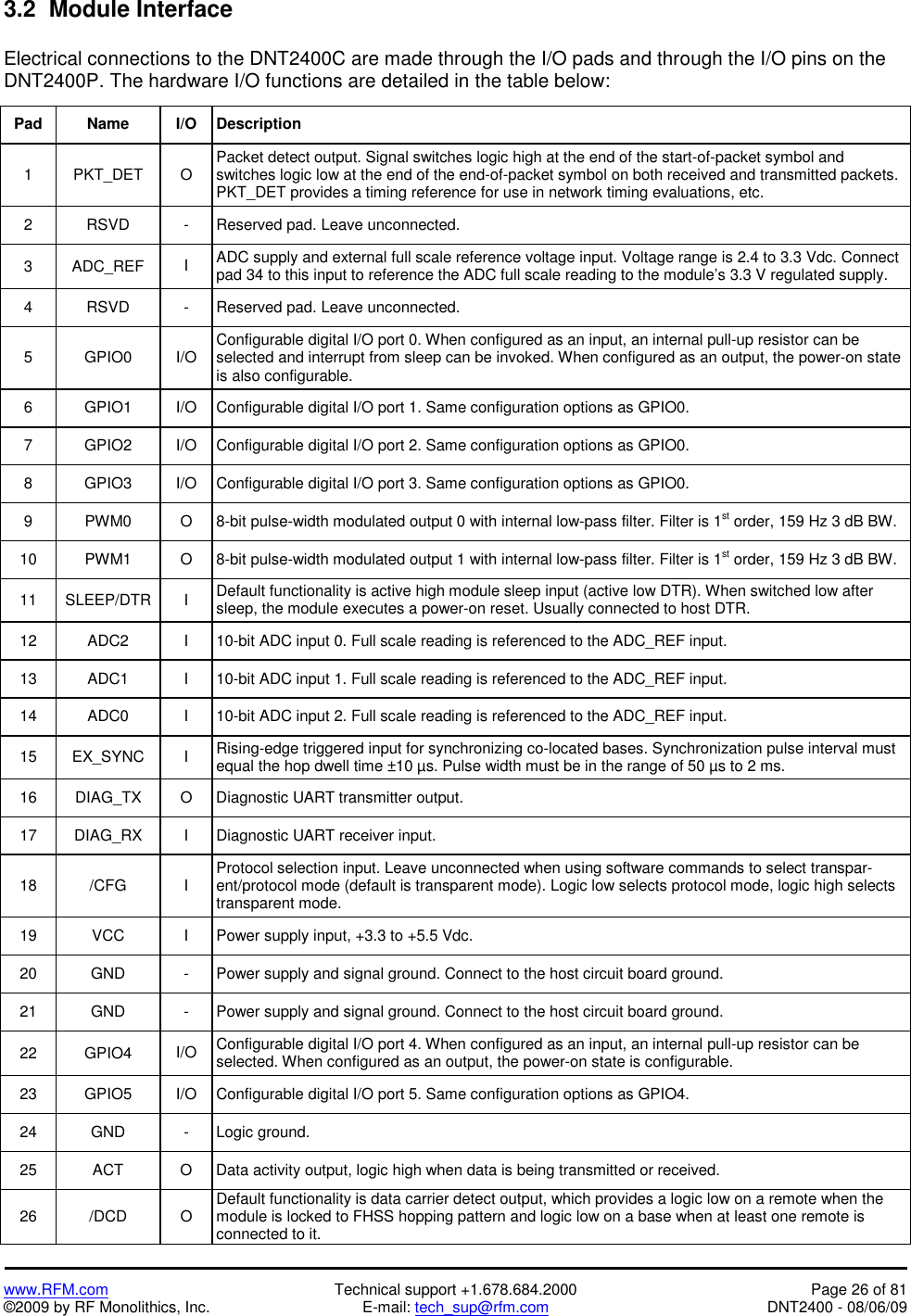   www.RFM.com  Technical support +1.678.684.2000  Page 26 of 81 ©2009 by RF Monolithics, Inc.  E-mail: tech_sup@rfm.com  DNT2400 - 08/06/09 3.2  Module Interface  Electrical connections to the DNT2400C are made through the I/O pads and through the I/O pins on the DNT2400P. The hardware I/O functions are detailed in the table below:  Pad Name I/O  Description 1 PKT_DET O Packet detect output. Signal switches logic high at the end of the start-of-packet symbol and switches logic low at the end of the end-of-packet symbol on both received and transmitted packets. PKT_DET provides a timing reference for use in network timing evaluations, etc. 2  RSVD  -  Reserved pad. Leave unconnected. 3 ADC_REF I  ADC supply and external full scale reference voltage input. Voltage range is 2.4 to 3.3 Vdc. Connect pad 34 to this input to reference the ADC full scale reading to the module’s 3.3 V regulated supply.  4  RSVD  -  Reserved pad. Leave unconnected. 5 GPIO0 I/O Configurable digital I/O port 0. When configured as an input, an internal pull-up resistor can be selected and interrupt from sleep can be invoked. When configured as an output, the power-on state is also configurable. 6  GPIO1  I/O  Configurable digital I/O port 1. Same configuration options as GPIO0. 7  GPIO2  I/O  Configurable digital I/O port 2. Same configuration options as GPIO0. 8  GPIO3  I/O  Configurable digital I/O port 3. Same configuration options as GPIO0. 9  PWM0  O  8-bit pulse-width modulated output 0 with internal low-pass filter. Filter is 1st order, 159 Hz 3 dB BW. 10  PWM1  O  8-bit pulse-width modulated output 1 with internal low-pass filter. Filter is 1st order, 159 Hz 3 dB BW. 11 SLEEP/DTR  I Default functionality is active high module sleep input (active low DTR). When switched low after sleep, the module executes a power-on reset. Usually connected to host DTR. 12  ADC2  I  10-bit ADC input 0. Full scale reading is referenced to the ADC_REF input. 13  ADC1  I  10-bit ADC input 1. Full scale reading is referenced to the ADC_REF input. 14  ADC0  I  10-bit ADC input 2. Full scale reading is referenced to the ADC_REF input. 15 EX_SYNC  I Rising-edge triggered input for synchronizing co-located bases. Synchronization pulse interval must equal the hop dwell time ±10 µs. Pulse width must be in the range of 50 µs to 2 ms. 16  DIAG_TX  O  Diagnostic UART transmitter output. 17  DIAG_RX  I  Diagnostic UART receiver input. 18 /CFG  I Protocol selection input. Leave unconnected when using software commands to select transpar-ent/protocol mode (default is transparent mode). Logic low selects protocol mode, logic high selects transparent mode. 19  VCC  I  Power supply input, +3.3 to +5.5 Vdc. 20  GND  -  Power supply and signal ground. Connect to the host circuit board ground. 21  GND  -  Power supply and signal ground. Connect to the host circuit board ground. 22 GPIO4 I/O  Configurable digital I/O port 4. When configured as an input, an internal pull-up resistor can be selected. When configured as an output, the power-on state is configurable. 23  GPIO5  I/O  Configurable digital I/O port 5. Same configuration options as GPIO4. 24 GND  - Logic ground. 25  ACT  O  Data activity output, logic high when data is being transmitted or received. 26 /DCD O Default functionality is data carrier detect output, which provides a logic low on a remote when the module is locked to FHSS hopping pattern and logic low on a base when at least one remote is connected to it. 
