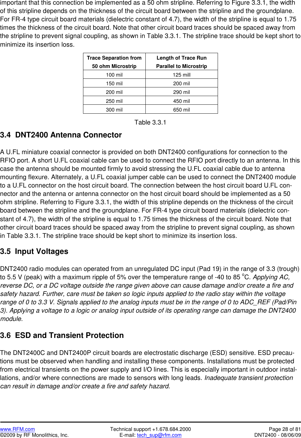   www.RFM.com  Technical support +1.678.684.2000  Page 28 of 81 ©2009 by RF Monolithics, Inc.  E-mail: tech_sup@rfm.com  DNT2400 - 08/06/09 important that this connection be implemented as a 50 ohm stripline. Referring to Figure 3.3.1, the width of this stripline depends on the thickness of the circuit board between the stripline and the groundplane. For FR-4 type circuit board materials (dielectric constant of 4.7), the width of the stripline is equal to 1.75 times the thickness of the circuit board. Note that other circuit board traces should be spaced away from the stripline to prevent signal coupling, as shown in Table 3.3.1. The stripline trace should be kept short to minimize its insertion loss.  Trace Separation from 50 ohm Microstrip Length of Trace Run Parallel to Microstrip 100 mil  125 mill 150 mil  200 mil 200 mil  290 mil 250 mil  450 mil 300 mil  650 mil  Table 3.3.1  3.4  DNT2400 Antenna Connector  A U.FL miniature coaxial connector is provided on both DNT2400 configurations for connection to the RFIO port. A short U.FL coaxial cable can be used to connect the RFIO port directly to an antenna. In this case the antenna should be mounted firmly to avoid stressing the U.FL coaxial cable due to antenna mounting flexure. Alternately, a U.FL coaxial jumper cable can be used to connect the DNT2400 module to a U.FL connector on the host circuit board. The connection between the host circuit board U.FL con-nector and the antenna or antenna connector on the host circuit board should be implemented as a 50 ohm stripline. Referring to Figure 3.3.1, the width of this stripline depends on the thickness of the circuit board between the stripline and the groundplane. For FR-4 type circuit board materials (dielectric con-stant of 4.7), the width of the stripline is equal to 1.75 times the thickness of the circuit board. Note that other circuit board traces should be spaced away from the stripline to prevent signal coupling, as shown in Table 3.3.1. The stripline trace should be kept short to minimize its insertion loss.  3.5  Input Voltages  DNT2400 radio modules can operated from an unregulated DC input (Pad 19) in the range of 3.3 (trough) to 5.5 V (peak) with a maximum ripple of 5% over the temperature range of -40 to 85 oC. Applying AC, reverse DC, or a DC voltage outside the range given above can cause damage and/or create a fire and safety hazard. Further, care must be taken so logic inputs applied to the radio stay within the voltage range of 0 to 3.3 V. Signals applied to the analog inputs must be in the range of 0 to ADC_REF (Pad/Pin 3). Applying a voltage to a logic or analog input outside of its operating range can damage the DNT2400 module.  3.6  ESD and Transient Protection  The DNT2400C and DNT2400P circuit boards are electrostatic discharge (ESD) sensitive. ESD precau-tions must be observed when handling and installing these components. Installations must be protected from electrical transients on the power supply and I/O lines. This is especially important in outdoor instal-lations, and/or where connections are made to sensors with long leads. Inadequate transient protection can result in damage and/or create a fire and safety hazard. 