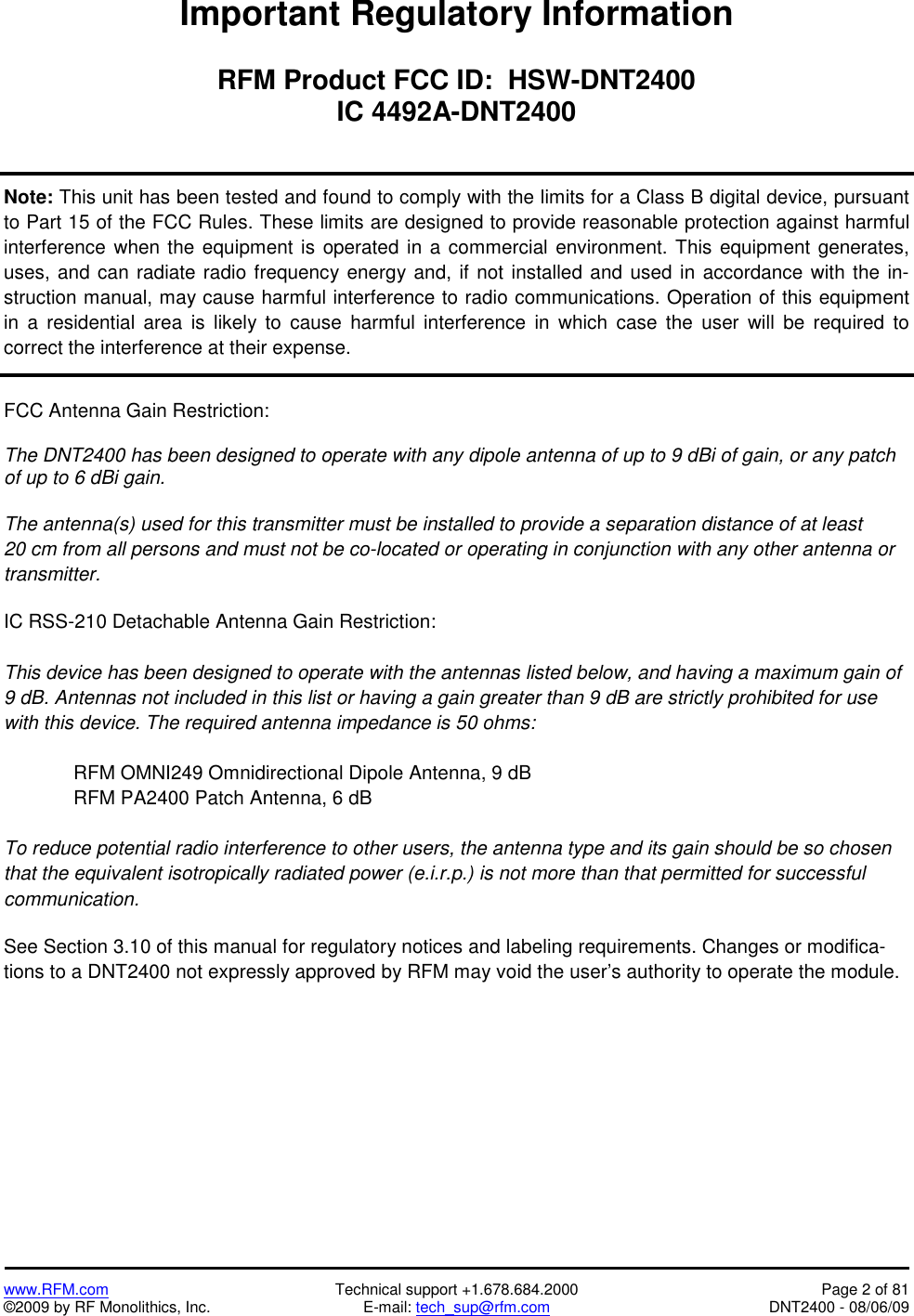   www.RFM.com  Technical support +1.678.684.2000  Page 2 of 81 ©2009 by RF Monolithics, Inc.  E-mail: tech_sup@rfm.com  DNT2400 - 08/06/09 Important Regulatory Information  RFM Product FCC ID:  HSW-DNT2400 IC 4492A-DNT2400   Note: This unit has been tested and found to comply with the limits for a Class B digital device, pursuant to Part 15 of the FCC Rules. These limits are designed to provide reasonable protection against harmful interference when the equipment is operated in a commercial environment. This equipment generates, uses, and can radiate radio frequency energy and, if not installed and used in accordance with the in-struction manual, may cause harmful interference to radio communications. Operation of this equipment in a residential area is likely to cause harmful interference in which case the user will be required to correct the interference at their expense.    FCC Antenna Gain Restriction:  The DNT2400 has been designed to operate with any dipole antenna of up to 9 dBi of gain, or any patch of up to 6 dBi gain.  The antenna(s) used for this transmitter must be installed to provide a separation distance of at least 20 cm from all persons and must not be co-located or operating in conjunction with any other antenna or transmitter.  IC RSS-210 Detachable Antenna Gain Restriction:  This device has been designed to operate with the antennas listed below, and having a maximum gain of 9 dB. Antennas not included in this list or having a gain greater than 9 dB are strictly prohibited for use with this device. The required antenna impedance is 50 ohms:  RFM OMNI249 Omnidirectional Dipole Antenna, 9 dB RFM PA2400 Patch Antenna, 6 dB  To reduce potential radio interference to other users, the antenna type and its gain should be so chosen that the equivalent isotropically radiated power (e.i.r.p.) is not more than that permitted for successful communication.   See Section 3.10 of this manual for regulatory notices and labeling requirements. Changes or modifica-tions to a DNT2400 not expressly approved by RFM may void the user’s authority to operate the module. 