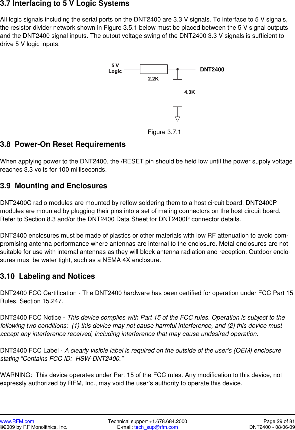   www.RFM.com  Technical support +1.678.684.2000  Page 29 of 81 ©2009 by RF Monolithics, Inc.  E-mail: tech_sup@rfm.com  DNT2400 - 08/06/09 3.7 Interfacing to 5 V Logic Systems  All logic signals including the serial ports on the DNT2400 are 3.3 V signals. To interface to 5 V signals, the resistor divider network shown in Figure 3.5.1 below must be placed between the 5 V signal outputs and the DNT2400 signal inputs. The output voltage swing of the DNT2400 3.3 V signals is sufficient to drive 5 V logic inputs.  5   VL o g i c D N T 5 0 02 . 2 K4 . 3 K Figure 3.7.1  3.8  Power-On Reset Requirements  When applying power to the DNT2400, the /RESET pin should be held low until the power supply voltage reaches 3.3 volts for 100 milliseconds.  3.9  Mounting and Enclosures  DNT2400C radio modules are mounted by reflow soldering them to a host circuit board. DNT2400P modules are mounted by plugging their pins into a set of mating connectors on the host circuit board. Refer to Section 8.3 and/or the DNT2400 Data Sheet for DNT2400P connector details.  DNT2400 enclosures must be made of plastics or other materials with low RF attenuation to avoid com-promising antenna performance where antennas are internal to the enclosure. Metal enclosures are not suitable for use with internal antennas as they will block antenna radiation and reception. Outdoor enclo-sures must be water tight, such as a NEMA 4X enclosure.  3.10  Labeling and Notices  DNT2400 FCC Certification - The DNT2400 hardware has been certified for operation under FCC Part 15 Rules, Section 15.247.  DNT2400 FCC Notice - This device complies with Part 15 of the FCC rules. Operation is subject to the following two conditions:  (1) this device may not cause harmful interference, and (2) this device must accept any interference received, including interference that may cause undesired operation.  DNT2400 FCC Label - A clearly visible label is required on the outside of the user’s (OEM) enclosure stating ”Contains FCC ID:  HSW-DNT2400.”   WARNING:  This device operates under Part 15 of the FCC rules. Any modification to this device, not expressly authorized by RFM, Inc., may void the user’s authority to operate this device. DNT2400 