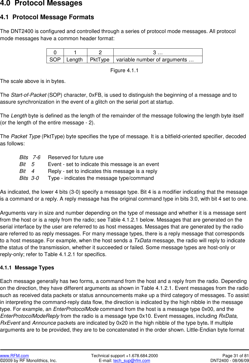   www.RFM.com  Technical support +1.678.684.2000  Page 31 of 81 ©2009 by RF Monolithics, Inc.  E-mail: tech_sup@rfm.com  DNT2400 - 08/06/09 4.0  Protocol Messages  4.1  Protocol Message Formats  The DNT2400 is configured and controlled through a series of protocol mode messages. All protocol mode messages have a common header format:  0 1  2  3 … SOP Length  PktType  variable number of arguments …  Figure 4.1.1  The scale above is in bytes.  The Start-of-Packet (SOP) character, 0xFB, is used to distinguish the beginning of a message and to assure synchronization in the event of a glitch on the serial port at startup.  The Length byte is defined as the length of the remainder of the message following the length byte itself (or the length of the entire message - 2).  The Packet Type (PktType) byte specifies the type of message. It is a bitfield-oriented specifier, decoded as follows:    Bits   7-6 Reserved for future use     Bit    5   Event - set to indicate this message is an event     Bit    4   Reply - set to indicates this message is a reply   Bits  3-0 Type - indicates the message type/command  As indicated, the lower 4 bits (3-0) specify a message type. Bit 4 is a modifier indicating that the message is a command or a reply. A reply message has the original command type in bits 3:0, with bit 4 set to one.  Arguments vary in size and number depending on the type of message and whether it is a message sent from the host or is a reply from the radio; see Table 4.1.2.1 below. Messages that are generated on the serial interface by the user are referred to as host messages. Messages that are generated by the radio are referred to as reply messages. For many message types, there is a reply message that corresponds to a host message. For example, when the host sends a TxData message, the radio will reply to indicate the status of the transmission, whether it succeeded or failed. Some message types are host-only or reply-only; refer to Table 4.1.2.1 for specifics.  4.1.1  Message Types  Each message generally has two forms, a command from the host and a reply from the radio. Depending on the direction, they have different arguments as shown in Table 4.1.2.1. Event messages from the radio such as received data packets or status announcements make up a third category of messages. To assist in interpreting the command-reply data flow, the direction is indicated by the high nibble in the message type. For example, an EnterProtocolMode command from the host is a message type 0x00, and the EnterProtocolModeReply from the radio is a message type 0x10. Event messages, including RxData, RxEvent and Announce packets are indicated by 0x20 in the high nibble of the type byte. If multiple arguments are to be provided, they are to be concatenated in the order shown. Little-Endian byte format 