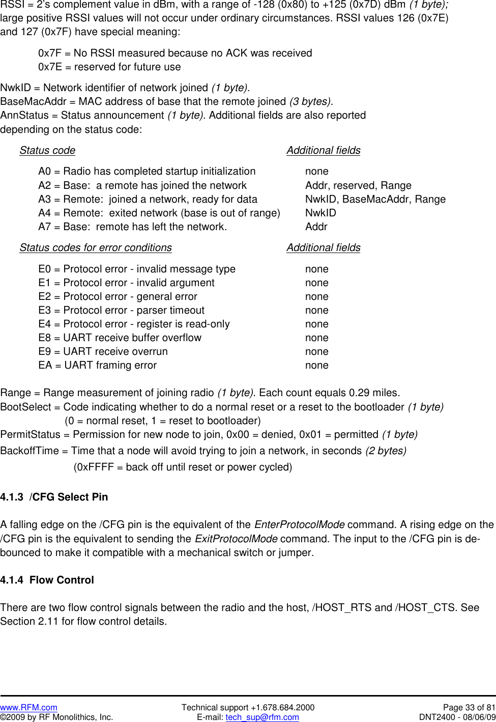   www.RFM.com  Technical support +1.678.684.2000  Page 33 of 81 ©2009 by RF Monolithics, Inc.  E-mail: tech_sup@rfm.com  DNT2400 - 08/06/09 RSSI = 2’s complement value in dBm, with a range of -128 (0x80) to +125 (0x7D) dBm (1 byte); large positive RSSI values will not occur under ordinary circumstances. RSSI values 126 (0x7E) and 127 (0x7F) have special meaning:      0x7F = No RSSI measured because no ACK was received     0x7E = reserved for future use  NwkID = Network identifier of network joined (1 byte). BaseMacAddr = MAC address of base that the remote joined (3 bytes). AnnStatus = Status announcement (1 byte). Additional fields are also reported depending on the status code:   Status code           Additional fields      A0 = Radio has completed startup initialization      none     A2 = Base:  a remote has joined the network       Addr, reserved, Range     A3 = Remote:  joined a network, ready for data      NwkID, BaseMacAddr, Range     A4 = Remote:  exited network (base is out of range)    NwkID   A7 = Base:  remote has left the network.     Addr    Status codes for error conditions      Additional fields      E0 = Protocol error - invalid message type        none   E1 = Protocol error - invalid argument     none   E2 = Protocol error - general error      none   E3 = Protocol error - parser timeout      none     E4 = Protocol error - register is read-only        none   E8 = UART receive buffer overflow      none   E9 = UART receive overrun        none   EA = UART framing error        none  Range = Range measurement of joining radio (1 byte). Each count equals 0.29 miles. BootSelect = Code indicating whether to do a normal reset or a reset to the bootloader (1 byte)                       (0 = normal reset, 1 = reset to bootloader) PermitStatus = Permission for new node to join, 0x00 = denied, 0x01 = permitted (1 byte) BackoffTime = Time that a node will avoid trying to join a network, in seconds (2 bytes)                          (0xFFFF = back off until reset or power cycled)  4.1.3  /CFG Select Pin  A falling edge on the /CFG pin is the equivalent of the EnterProtocolMode command. A rising edge on the /CFG pin is the equivalent to sending the ExitProtocolMode command. The input to the /CFG pin is de-bounced to make it compatible with a mechanical switch or jumper.  4.1.4  Flow Control  There are two flow control signals between the radio and the host, /HOST_RTS and /HOST_CTS. See Section 2.11 for flow control details.  