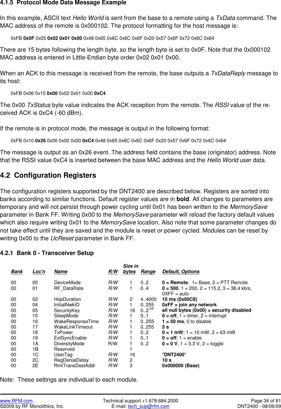   www.RFM.com  Technical support +1.678.684.2000  Page 34 of 81 ©2009 by RF Monolithics, Inc.  E-mail: tech_sup@rfm.com  DNT2400 - 08/06/09 4.1.5  Protocol Mode Data Message Example  In this example, ASCII text Hello World is sent from the base to a remote using a TxData command. The MAC address of the remote is 0x000102. The protocol formatting for the host message is:   0xFB 0x0F 0x05 0x02 0x01 0x00 0x48 0x65 0x6C 0x6C 0x6F 0x20 0x57 0x6F 0x72 0x6C 0x64  There are 15 bytes following the length byte, so the length byte is set to 0x0F. Note that the 0x000102 MAC address is entered in Little-Endian byte order 0x02 0x01 0x00.  When an ACK to this message is received from the remote, the base outputs a TxDataReply message to its host:    0xFB 0x06 0x15 0x00 0x02 0x01 0x00 0xC4  The 0x00 TxStatus byte value indicates the ACK reception from the remote. The RSSI value of the re-ceived ACK is 0xC4 (-60 dBm).  If the remote is in protocol mode, the message is output in the following format:   0xFB 0x10 0x26 0x00 0x00 0x00 0xC4 0x48 0x65 0x6C 0x6C 0x6F 0x20 0x57 0x6F 0x72 0x6C 0x64  The message is output as an 0x26 event. The address field contains the base (originator) address. Note that the RSSI value 0xC4 is inserted between the base MAC address and the Hello World user data.  4.2  Configuration Registers  The configuration registers supported by the DNT2400 are described below. Registers are sorted into banks according to similar functions. Default register values are in bold. All changes to parameters are temporary and will not persist through power cycling until 0x01 has been written to the MermorySave parameter in Bank FF. Writing 0x00 to the MemorySave parameter will reload the factory default values which also require writing 0x01 to the MemorySave location. Also note that some parameter changes do not take effect until they are saved and the module is reset or power cycled. Modules can be reset by writing 0x00 to the UcReset parameter in Bank FF.  4.2.1  Bank 0 - Transceiver Setup                 Size in  Bank Loc&apos;n Name    R/W    bytes Range Default, Options   00  00   DeviceMode   R/W   1 0..2   0 = Remote,  1= Base, 2 = PTT Remote  00  01   RF_DataRate   R/W  1 0..4  0 = 500, 1 = 200, 2 = 115.2, 3 = 38.4 kb/s,                 0XFF = auto  00  02   HopDuration   R/W   2 4..4000 10 ms (0x00C8)  00  04   InitialNwkID   R/W  1 0..255 0xFF = join any network  00  05   SecurityKey   R/W  16 0..2128 all null bytes (0x00) = security disabled  00  15   SleepMode   R/W   1 0..1   0 = off, 1 = timer, 2 = interrupt  00  16   WakeResponseTime  R/W   1 0..255 1 = 50 ms, 0 to disable  00  17   WakeLinkTimeout  R/W  1 0..255 5 s  00  18   TxPower    R/W   1 0..2   0 = 1 mW; 1 = 10 mW, 2 = 63 mW  00  19   ExtSyncEnable  R/W   1  0..1    0 = off; 1 = enable  00  1A   DiversityMode   R/W  1 0..2  0 = 0 V, 1 = 3.3 V, 2 = toggle  00  1B   Reserved      1     00  1C    UserTag    R/W  16   &quot;DNT2400&quot;  00  2C   RegDenialDelay  R/W  2   10 s  00  2E   RmtTransDestAddr  R/W  3   0x000000 (Base)  Note:  These settings are individual to each module. 