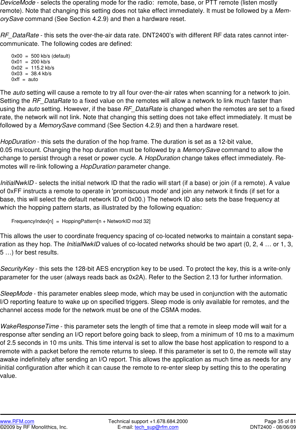  www.RFM.com  Technical support +1.678.684.2000  Page 35 of 81 ©2009 by RF Monolithics, Inc.  E-mail: tech_sup@rfm.com  DNT2400 - 08/06/09 DeviceMode - selects the operating mode for the radio:  remote, base, or PTT remote (listen mostly remote). Note that changing this setting does not take effect immediately. It must be followed by a Mem-orySave command (See Section 4.2.9) and then a hardware reset.  RF_DataRate - this sets the over-the-air data rate. DNT2400’s with different RF data rates cannot inter-communicate. The following codes are defined:    0x00  =  500 kb/s (default)   0x01  =  200 kb/s   0x02  =  115.2 kb/s   0x03  =  38.4 kb/s   0xff  =  auto  The auto setting will cause a remote to try all four over-the-air rates when scanning for a network to join. Setting the RF_DataRate to a fixed value on the remotes will allow a network to link much faster than using the auto setting. However, if the base RF_DataRate is changed when the remotes are set to a fixed rate, the network will not link. Note that changing this setting does not take effect immediately. It must be followed by a MemorySave command (See Section 4.2.9) and then a hardware reset.   HopDuration - this sets the duration of the hop frame. The duration is set as a 12-bit value, 0.05 ms/count. Changing the hop duration must be followed by a MemorySave command to allow the change to persist through a reset or power cycle. A HopDuration change takes effect immediately. Re-motes will re-link following a HopDuration parameter change.  InitialNwkID - selects the initial network ID that the radio will start (if a base) or join (if a remote). A value of 0xFF instructs a remote to operate in &apos;promiscuous mode&apos; and join any network it finds (if set for a base, this will select the default network ID of 0x00.) The network ID also sets the base frequency at which the hopping pattern starts, as illustrated by the following equation:    FrequencyIndex[n]  =  HoppingPattern[n + NetworkID mod 32]  This allows the user to coordinate frequency spacing of co-located networks to maintain a constant sepa-ration as they hop. The InitialNwkID values of co-located networks should be two apart (0, 2, 4 … or 1, 3, 5 …) for best results.  SecurityKey - this sets the 128-bit AES encryption key to be used. To protect the key, this is a write-only parameter for the user (always reads back as 0x2A). Refer to the Section 2.13 for further information.  SleepMode - this parameter enables sleep mode, which may be used in conjunction with the automatic I/O reporting feature to wake up on specified triggers. Sleep mode is only available for remotes, and the channel access mode for the network must be one of the CSMA modes.  WakeResponseTime - this parameter sets the length of time that a remote in sleep mode will wait for a response after sending an I/O report before going back to sleep, from a minimum of 10 ms to a maximum of 2.5 seconds in 10 ms units. This time interval is set to allow the base host application to respond to a remote with a packet before the remote returns to sleep. If this parameter is set to 0, the remote will stay awake indefinitely after sending an I/O report. This allows the application as much time as needs for any initial configuration after which it can cause the remote to re-enter sleep by setting this to the operating value. 