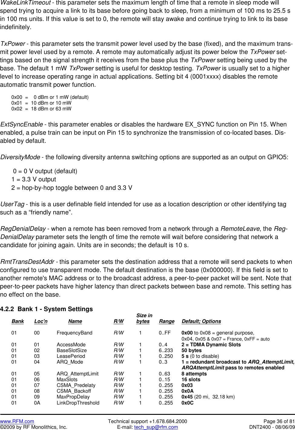   www.RFM.com  Technical support +1.678.684.2000  Page 36 of 81 ©2009 by RF Monolithics, Inc.  E-mail: tech_sup@rfm.com  DNT2400 - 08/06/09 WakeLinkTimeout - this parameter sets the maximum length of time that a remote in sleep mode will spend trying to acquire a link to its base before going back to sleep, from a minimum of 100 ms to 25.5 s in 100 ms units. If this value is set to 0, the remote will stay awake and continue trying to link to its base indefinitely.  TxPower - this parameter sets the transmit power level used by the base (fixed), and the maximum trans-mit power level used by a remote. A remote may automatically adjust its power below the TxPower set-tings based on the signal strength it receives from the base plus the TxPower setting being used by the base. The default 1 mW TxPower setting is useful for desktop testing. TxPower is usually set to a higher level to increase operating range in actual applications. Setting bit 4 (0001xxxx) disables the remote automatic transmit power function.    0x00  =    0 dBm or 1 mW (default)   0x01  =  10 dBm or 10 mW   0x02  =  18 dBm or 63 mW  ExtSyncEnable - this parameter enables or disables the hardware EX_SYNC function on Pin 15. When enabled, a pulse train can be input on Pin 15 to synchronize the transmission of co-located bases. Dis-abled by default.  DiversityMode - the following diversity antenna switching options are supported as an output on GPIO5:     0 = 0 V output (default)   1 = 3.3 V output   2 = hop-by-hop toggle between 0 and 3.3 V   UserTag - this is a user definable field intended for use as a location description or other identifying tag such as a “friendly name”.  RegDenialDelay - when a remote has been removed from a network through a RemoteLeave, the Reg-DenialDelay parameter sets the length of time the remote will wait before considering that network a candidate for joining again. Units are in seconds; the default is 10 s.  RmtTransDestAddr - this parameter sets the destination address that a remote will send packets to when configured to use transparent mode. The default destination is the base (0x000000). If this field is set to another remote&apos;s MAC address or to the broadcast address, a peer-to-peer packet will be sent. Note that peer-to-peer packets have higher latency than direct packets between base and remote. This setting has no effect on the base.  4.2.2  Bank 1 - System Settings              Size in  Bank Loc&apos;n   Name   R/W   bytes Range Default; Options   01  00   FrequencyBand  R/W     1    0..FF  0x00 to 0x08 = general purpose,                  0x04, 0x05 &amp; 0x07 = France, 0xFF = auto  01  01   AccessMode   R/W     1   0..4   2 = TDMA Dynamic Slots  01  02   BaseSlotSize   R/W     1   6..233  50 bytes  01  03   LeasePeriod   R/W     1   0..250  5 s (0 to disable)  01  04   ARQ_Mode   R/W     1    0..3    1 = redundant broadcast to ARQ_AttemptLimit,                  ARQAttemptLimit pass to remotes enabled  01  05   ARQ_AttemptLimit  R/W     1    0..63   8 attempts  01  06   MaxSlots     R/W     1    0..15   16 slots  01  07   CSMA_Predelaty  R/W     1    0..255  0x03  01  08   CSMA_Backoff   R/W     1    0..255  0x0A  01  09   MaxPropDelay    R/W     1    0..255  0x45 (20 mi,  32.18 km)  01  0A   LinkDropThreshold  R/W     1    0..255  0x0C 