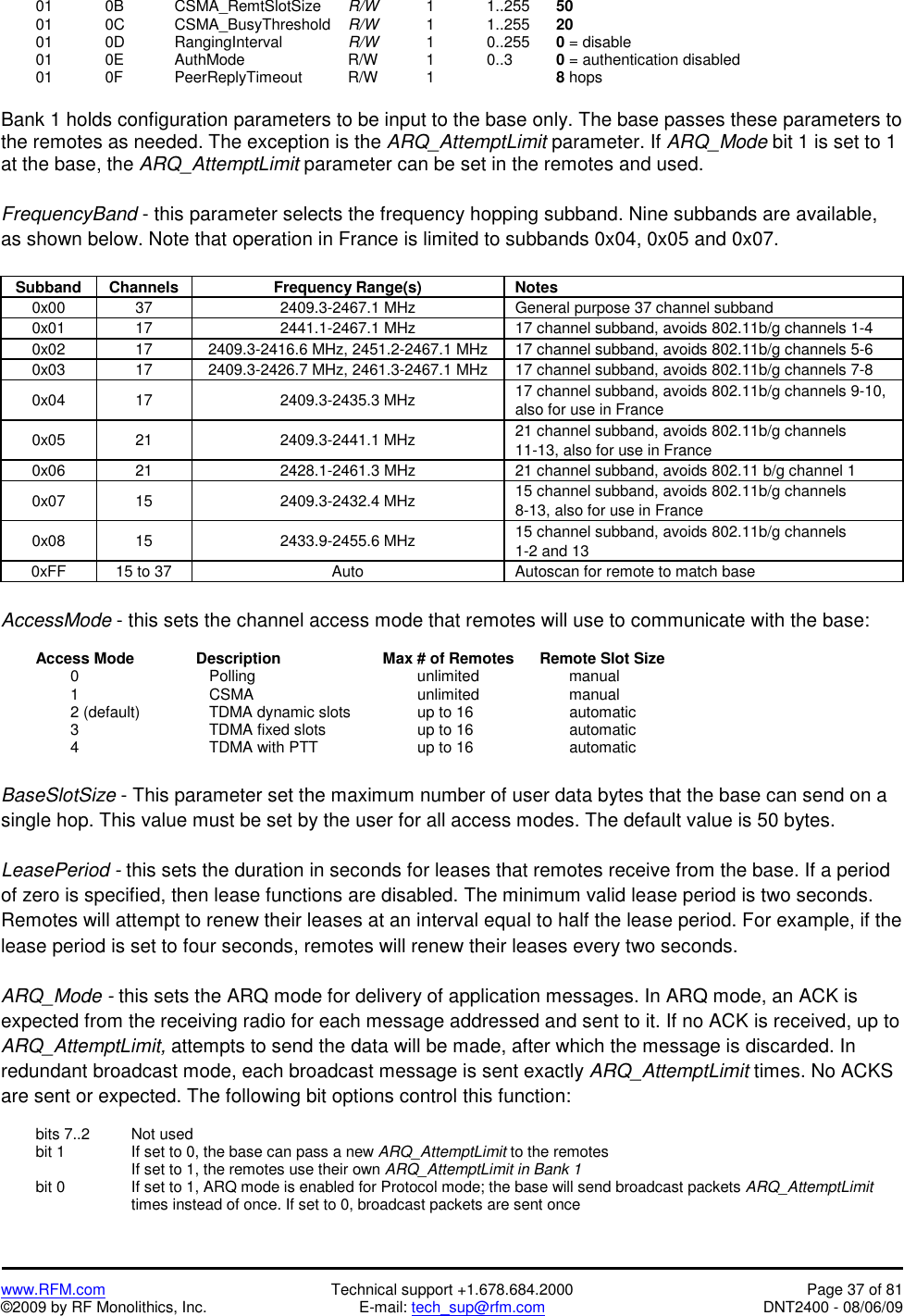   www.RFM.com  Technical support +1.678.684.2000  Page 37 of 81 ©2009 by RF Monolithics, Inc.  E-mail: tech_sup@rfm.com  DNT2400 - 08/06/09  01  0B   CSMA_RemtSlotSize R/W     1    1..255  50  01  0C   CSMA_BusyThreshold R/W     1    1..255  20  01  0D   RangingInterval  R/W     1    0..255  0 = disable  01  0E   AuthMode   R/W    1  0..3  0 = authentication disabled  01  0F   PeerReplyTimeout  R/W    1    8 hops  Bank 1 holds configuration parameters to be input to the base only. The base passes these parameters to the remotes as needed. The exception is the ARQ_AttemptLimit parameter. If ARQ_Mode bit 1 is set to 1 at the base, the ARQ_AttemptLimit parameter can be set in the remotes and used.  FrequencyBand - this parameter selects the frequency hopping subband. Nine subbands are available, as shown below. Note that operation in France is limited to subbands 0x04, 0x05 and 0x07.  Subband Channels  Frequency Range(s)  Notes 0x00  37  2409.3-2467.1 MHz  General purpose 37 channel subband 0x01  17  2441.1-2467.1 MHz  17 channel subband, avoids 802.11b/g channels 1-4 0x02  17  2409.3-2416.6 MHz, 2451.2-2467.1 MHz  17 channel subband, avoids 802.11b/g channels 5-6 0x03  17  2409.3-2426.7 MHz, 2461.3-2467.1 MHz  17 channel subband, avoids 802.11b/g channels 7-8 0x04 17  2409.3-2435.3 MHz  17 channel subband, avoids 802.11b/g channels 9-10, also for use in France 0x05 21  2409.3-2441.1 MHz  21 channel subband, avoids 802.11b/g channels 11-13, also for use in France 0x06  21  2428.1-2461.3 MHz  21 channel subband, avoids 802.11 b/g channel 1 0x07 15  2409.3-2432.4 MHz  15 channel subband, avoids 802.11b/g channels 8-13, also for use in France 0x08 15  2433.9-2455.6 MHz  15 channel subband, avoids 802.11b/g channels 1-2 and 13 0xFF  15 to 37  Auto  Autoscan for remote to match base  AccessMode - this sets the channel access mode that remotes will use to communicate with the base:    Access Mode       Description      Max # of Remotes      Remote Slot Size   0     Polling     unlimited      manual   1     CSMA      unlimited      manual     2 (default)    TDMA dynamic slots    up to 16         automatic   3     TDMA fixed slots   up to 16      automatic   4     TDMA with PTT   up to 16      automatic  BaseSlotSize - This parameter set the maximum number of user data bytes that the base can send on a single hop. This value must be set by the user for all access modes. The default value is 50 bytes.  LeasePeriod - this sets the duration in seconds for leases that remotes receive from the base. If a period of zero is specified, then lease functions are disabled. The minimum valid lease period is two seconds. Remotes will attempt to renew their leases at an interval equal to half the lease period. For example, if the lease period is set to four seconds, remotes will renew their leases every two seconds.  ARQ_Mode - this sets the ARQ mode for delivery of application messages. In ARQ mode, an ACK is expected from the receiving radio for each message addressed and sent to it. If no ACK is received, up to ARQ_AttemptLimit, attempts to send the data will be made, after which the message is discarded. In redundant broadcast mode, each broadcast message is sent exactly ARQ_AttemptLimit times. No ACKS are sent or expected. The following bit options control this function:    bits 7..2    Not used   bit 1     If set to 0, the base can pass a new ARQ_AttemptLimit to the remotes         If set to 1, the remotes use their own ARQ_AttemptLimit in Bank 1   bit 0      If set to 1, ARQ mode is enabled for Protocol mode; the base will send broadcast packets ARQ_AttemptLimit times instead of once. If set to 0, broadcast packets are sent once  