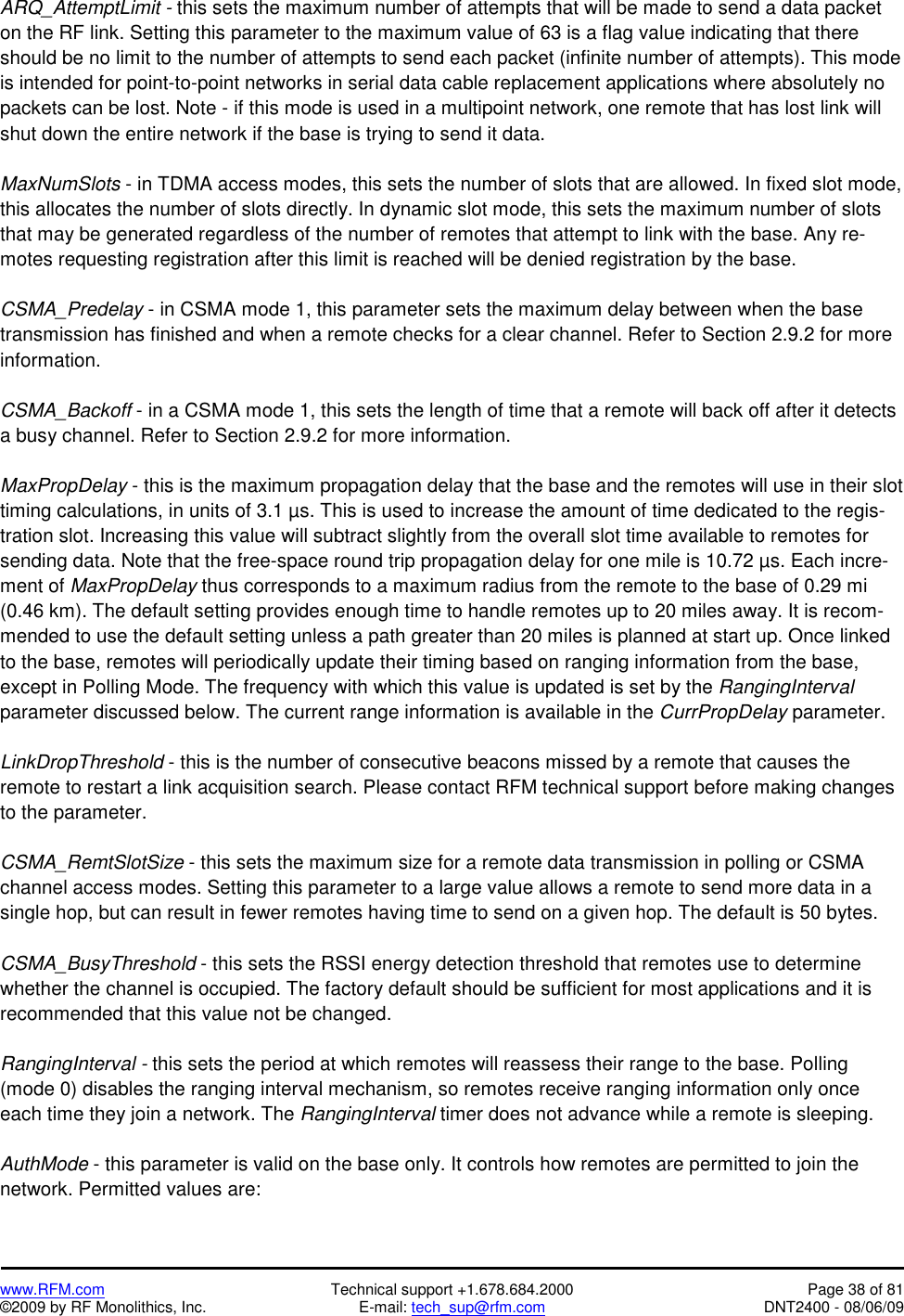   www.RFM.com  Technical support +1.678.684.2000  Page 38 of 81 ©2009 by RF Monolithics, Inc.  E-mail: tech_sup@rfm.com  DNT2400 - 08/06/09 ARQ_AttemptLimit - this sets the maximum number of attempts that will be made to send a data packet on the RF link. Setting this parameter to the maximum value of 63 is a flag value indicating that there should be no limit to the number of attempts to send each packet (infinite number of attempts). This mode is intended for point-to-point networks in serial data cable replacement applications where absolutely no packets can be lost. Note - if this mode is used in a multipoint network, one remote that has lost link will shut down the entire network if the base is trying to send it data.  MaxNumSlots - in TDMA access modes, this sets the number of slots that are allowed. In fixed slot mode, this allocates the number of slots directly. In dynamic slot mode, this sets the maximum number of slots that may be generated regardless of the number of remotes that attempt to link with the base. Any re-motes requesting registration after this limit is reached will be denied registration by the base.   CSMA_Predelay - in CSMA mode 1, this parameter sets the maximum delay between when the base transmission has finished and when a remote checks for a clear channel. Refer to Section 2.9.2 for more information.  CSMA_Backoff - in a CSMA mode 1, this sets the length of time that a remote will back off after it detects a busy channel. Refer to Section 2.9.2 for more information.  MaxPropDelay - this is the maximum propagation delay that the base and the remotes will use in their slot timing calculations, in units of 3.1 µs. This is used to increase the amount of time dedicated to the regis-tration slot. Increasing this value will subtract slightly from the overall slot time available to remotes for sending data. Note that the free-space round trip propagation delay for one mile is 10.72 µs. Each incre-ment of MaxPropDelay thus corresponds to a maximum radius from the remote to the base of 0.29 mi (0.46 km). The default setting provides enough time to handle remotes up to 20 miles away. It is recom-mended to use the default setting unless a path greater than 20 miles is planned at start up. Once linked to the base, remotes will periodically update their timing based on ranging information from the base, except in Polling Mode. The frequency with which this value is updated is set by the RangingInterval parameter discussed below. The current range information is available in the CurrPropDelay parameter.  LinkDropThreshold - this is the number of consecutive beacons missed by a remote that causes the remote to restart a link acquisition search. Please contact RFM technical support before making changes to the parameter.   CSMA_RemtSlotSize - this sets the maximum size for a remote data transmission in polling or CSMA channel access modes. Setting this parameter to a large value allows a remote to send more data in a single hop, but can result in fewer remotes having time to send on a given hop. The default is 50 bytes.  CSMA_BusyThreshold - this sets the RSSI energy detection threshold that remotes use to determine whether the channel is occupied. The factory default should be sufficient for most applications and it is recommended that this value not be changed.  RangingInterval - this sets the period at which remotes will reassess their range to the base. Polling (mode 0) disables the ranging interval mechanism, so remotes receive ranging information only once each time they join a network. The RangingInterval timer does not advance while a remote is sleeping.  AuthMode - this parameter is valid on the base only. It controls how remotes are permitted to join the network. Permitted values are: 