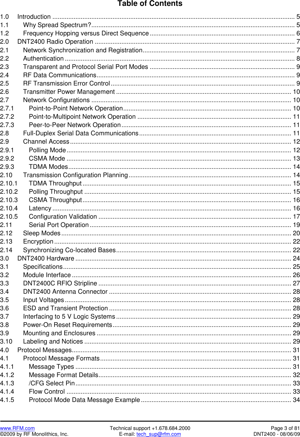   www.RFM.com  Technical support +1.678.684.2000  Page 3 of 81 ©2009 by RF Monolithics, Inc.  E-mail: tech_sup@rfm.com  DNT2400 - 08/06/09 Table of Contents  1.0   Introduction ......................................................................................................................................... 5 1.1   Why Spread Spectrum?................................................................................................................... 5 1.2     Frequency Hopping versus Direct Sequence..................................................................................6 2.0   DNT2400 Radio Operation ................................................................................................................. 7 2.1     Network Synchronization and Registration...................................................................................... 7 2.2   Authentication .................................................................................................................................. 8 2.3     Transparent and Protocol Serial Port Modes .................................................................................. 9 2.4   RF Data Communications................................................................................................................ 9 2.5     RF Transmission Error Control........................................................................................................ 9 2.6   Transmitter Power Management ................................................................................................... 10 2.7   Network Configurations ................................................................................................................. 10 2.7.1   Point-to-Point Network Operation............................................................................................... 10 2.7.2   Point-to-Multipoint Network Operation ....................................................................................... 11 2.7.3   Peer-to-Peer Network Operation................................................................................................ 11 2.8     Full-Duplex Serial Data Communications...................................................................................... 11 2.9   Channel Access............................................................................................................................. 12 2.9.1   Polling Mode............................................................................................................................... 12 2.9.2   CSMA Mode ............................................................................................................................... 13 2.9.3   TDMA Modes.............................................................................................................................. 14 2.10    Transmission Configuration Planning............................................................................................ 14 2.10.1  TDMA Throughput...................................................................................................................... 15 2.10.2  Polling Throughput ..................................................................................................................... 15 2.10.3  CSMA Throughput...................................................................................................................... 16 2.10.4  Latency ....................................................................................................................................... 16 2.10.5  Configuration Validation ............................................................................................................. 17 2.11   Serial Port Operation .................................................................................................................. 19 2.12   Sleep Modes.................................................................................................................................. 20 2.13   Encryption...................................................................................................................................... 22 2.14      Synchronizing Co-located Bases................................................................................................... 22 3.0   DNT2400 Hardware .......................................................................................................................... 24 3.1   Specifications................................................................................................................................. 25 3.2   Module Interface ............................................................................................................................ 26 3.3   DNT2400C RFIO Stripline ............................................................................................................. 27 3.4   DNT2400 Antenna Connector ....................................................................................................... 28 3.5   Input Voltages................................................................................................................................ 28 3.6   ESD and Transient Protection ....................................................................................................... 28 3.7     Interfacing to 5 V Logic Systems ................................................................................................... 29 3.8   Power-On Reset Requirements..................................................................................................... 29 3.9   Mounting and Enclosures .............................................................................................................. 29 3.10    Labeling and Notices ..................................................................................................................... 29 4.0   Protocol Messages............................................................................................................................ 31 4.1   Protocol Message Formats............................................................................................................ 31 4.1.1   Message Types .......................................................................................................................... 31 4.1.2   Message Format Details............................................................................................................. 32 4.1.3   /CFG Select Pin.......................................................................................................................... 33 4.1.4   Flow Control ............................................................................................................................... 33 4.1.5      Protocol Mode Data Message Example ..................................................................................... 34 