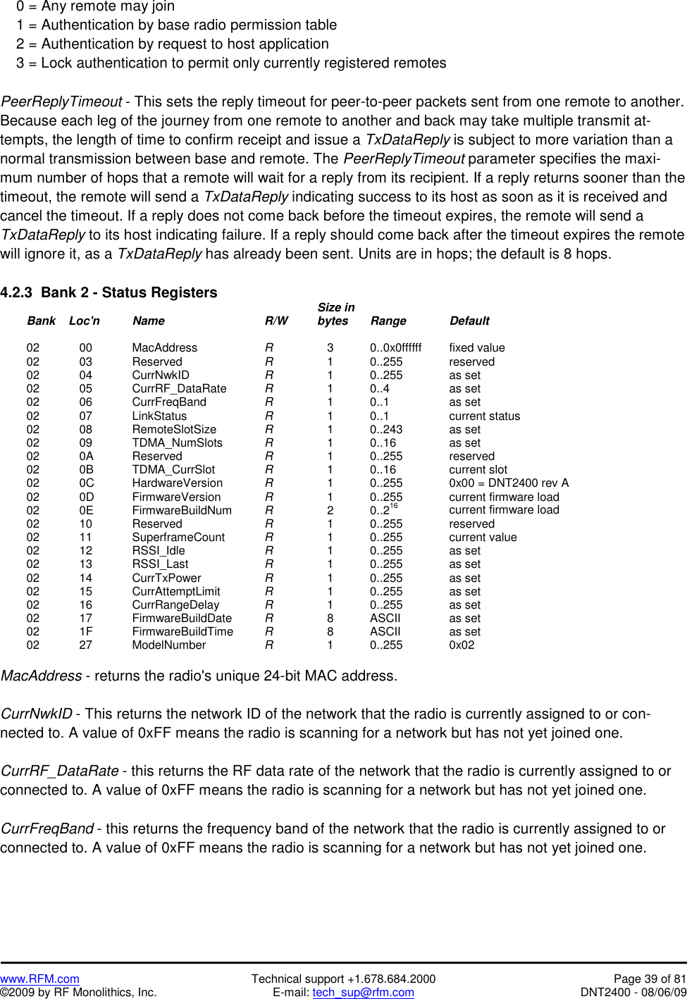   www.RFM.com  Technical support +1.678.684.2000  Page 39 of 81 ©2009 by RF Monolithics, Inc.  E-mail: tech_sup@rfm.com  DNT2400 - 08/06/09     0 = Any remote may join     1 = Authentication by base radio permission table     2 = Authentication by request to host application     3 = Lock authentication to permit only currently registered remotes  PeerReplyTimeout - This sets the reply timeout for peer-to-peer packets sent from one remote to another. Because each leg of the journey from one remote to another and back may take multiple transmit at-tempts, the length of time to confirm receipt and issue a TxDataReply is subject to more variation than a normal transmission between base and remote. The PeerReplyTimeout parameter specifies the maxi-mum number of hops that a remote will wait for a reply from its recipient. If a reply returns sooner than the timeout, the remote will send a TxDataReply indicating success to its host as soon as it is received and cancel the timeout. If a reply does not come back before the timeout expires, the remote will send a TxDataReply to its host indicating failure. If a reply should come back after the timeout expires the remote will ignore it, as a TxDataReply has already been sent. Units are in hops; the default is 8 hops.  4.2.3  Bank 2 - Status Registers                 Size in   Bank    Loc&apos;n   Name    R/W  bytes Range  Default   02  00   MacAddress   R       3    0..0x0ffffff   fixed value  02  03   Reserved    R       1    0..255    reserved  02  04   CurrNwkID   R       1    0..255    as set  02  05   CurrRF_DataRate  R      1  0..4   as set  02  06   CurrFreqBand   R      1  0..1   as set  02  07   LinkStatus   R      1  0..1   current status  02  08   RemoteSlotSize  R      1    0..243    as set  02  09   TDMA_NumSlots  R      1  0..16   as set  02  0A   Reserved     R       1  0..255  reserved  02  0B   TDMA_CurrSlot   R       1  0..16   current slot  02  0C   HardwareVersion  R       1    0..255    0x00 = DNT2400 rev A  02  0D   FirmwareVersion  R       1    0..255    current firmware load  02  0E   FirmwareBuildNum  R       2    0..216    current firmware load  02  10   Reserved    R       1    0..255    reserved  02  11   SuperframeCount  R       1    0..255    current value  02  12   RSSI_Idle   R       1    0..255    as set  02  13   RSSI_Last   R       1    0..255    as set  02  14   CurrTxPower   R       1    0..255    as set  02  15   CurrAttemptLimit  R       1    0..255    as set  02  16   CurrRangeDelay  R       1    0..255    as set  02  17   FirmwareBuildDate  R       8    ASCII    as set  02  1F   FirmwareBuildTime  R       8    ASCII    as set  02  27   ModelNumber   R       1    0..255    0x02  MacAddress - returns the radio&apos;s unique 24-bit MAC address.  CurrNwkID - This returns the network ID of the network that the radio is currently assigned to or con-nected to. A value of 0xFF means the radio is scanning for a network but has not yet joined one.  CurrRF_DataRate - this returns the RF data rate of the network that the radio is currently assigned to or connected to. A value of 0xFF means the radio is scanning for a network but has not yet joined one.  CurrFreqBand - this returns the frequency band of the network that the radio is currently assigned to or connected to. A value of 0xFF means the radio is scanning for a network but has not yet joined one. 