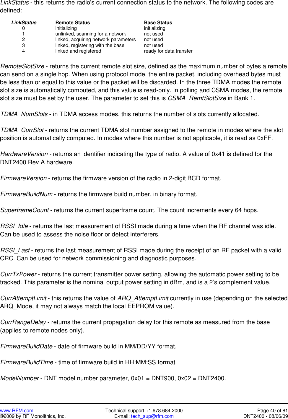   www.RFM.com  Technical support +1.678.684.2000  Page 40 of 81 ©2009 by RF Monolithics, Inc.  E-mail: tech_sup@rfm.com  DNT2400 - 08/06/09 LinkStatus - this returns the radio&apos;s current connection status to the network. The following codes are defined:   LinkStatus   Remote Status     Base Status   0    initializing       initializing     1      unlinked, scanning for a network    not used     2      linked, acquiring network parameters  not used     3      linked, registering with the base    not used   4    linked and registered    ready for data transfer  RemoteSlotSize - returns the current remote slot size, defined as the maximum number of bytes a remote can send on a single hop. When using protocol mode, the entire packet, including overhead bytes must be less than or equal to this value or the packet will be discarded. In the three TDMA modes the remote slot size is automatically computed, and this value is read-only. In polling and CSMA modes, the remote slot size must be set by the user. The parameter to set this is CSMA_RemtSlotSize in Bank 1.  TDMA_NumSlots - in TDMA access modes, this returns the number of slots currently allocated.  TDMA_CurrSlot - returns the current TDMA slot number assigned to the remote in modes where the slot position is automatically computed. In modes where this number is not applicable, it is read as 0xFF.  HardwareVersion - returns an identifier indicating the type of radio. A value of 0x41 is defined for the DNT2400 Rev A hardware.  FirmwareVersion - returns the firmware version of the radio in 2-digit BCD format.  FirmwareBuildNum - returns the firmware build number, in binary format.  SuperframeCount - returns the current superframe count. The count increments every 64 hops.  RSSI_Idle - returns the last measurement of RSSI made during a time when the RF channel was idle. Can be used to assess the noise floor or detect interferers.  RSSI_Last - returns the last measurement of RSSI made during the receipt of an RF packet with a valid CRC. Can be used for network commissioning and diagnostic purposes.  CurrTxPower - returns the current transmitter power setting, allowing the automatic power setting to be tracked. This parameter is the nominal output power setting in dBm, and is a 2’s complement value.  CurrAttemptLimit - this returns the value of ARQ_AttemptLimit currently in use (depending on the selected ARQ_Mode, it may not always match the local EEPROM value).  CurrRangeDelay - returns the current propagation delay for this remote as measured from the base (applies to remote nodes only).  FirmwareBuildDate - date of firmware build in MM/DD/YY format.  FirmwareBuildTime - time of firmware build in HH:MM:SS format.  ModelNumber - DNT model number parameter, 0x01 = DNT900, 0x02 = DNT2400. 