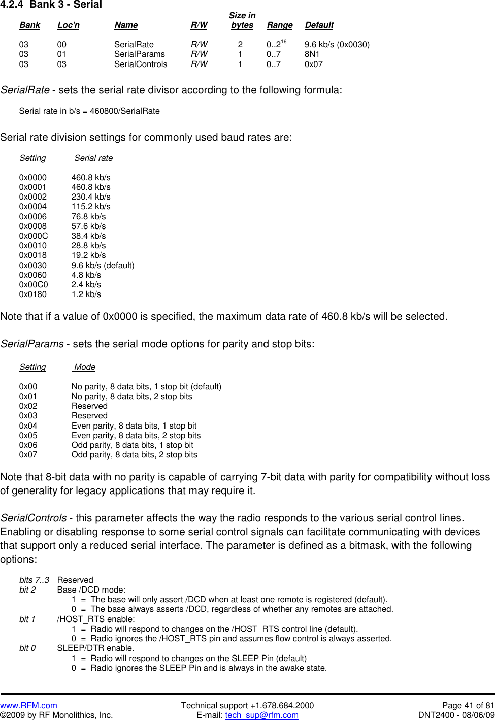   www.RFM.com  Technical support +1.678.684.2000  Page 41 of 81 ©2009 by RF Monolithics, Inc.  E-mail: tech_sup@rfm.com  DNT2400 - 08/06/09 4.2.4  Bank 3 - Serial              Size in  Bank Loc&apos;n   Name   R/W    bytes Range Default   03  00    SerialRate  R/W       2    0..216  9.6 kb/s (0x0030)  03  01    SerialParams  R/W       1    0..7    8N1  03  03    SerialControls  R/W       1    0..7    0x07  SerialRate - sets the serial rate divisor according to the following formula:    Serial rate in b/s = 460800/SerialRate  Serial rate division settings for commonly used baud rates are:   Setting       Serial rate   0x0000  460.8 kb/s  0x0001  460.8 kb/s  0x0002  230.4 kb/s  0x0004  115.2 kb/s  0x0006  76.8 kb/s  0x0008  57.6 kb/s  0x000C  38.4 kb/s  0x0010  28.8 kb/s  0x0018  19.2 kb/s   0x0030    9.6 kb/s (default)  0x0060  4.8 kb/s  0x00C0  2.4 kb/s  0x0180  1.2 kb/s  Note that if a value of 0x0000 is specified, the maximum data rate of 460.8 kb/s will be selected.  SerialParams - sets the serial mode options for parity and stop bits:   Setting    Mode    0x00     No parity, 8 data bits, 1 stop bit (default)   0x01     No parity, 8 data bits, 2 stop bits  0x02   Reserved  0x03   Reserved   0x04     Even parity, 8 data bits, 1 stop bit   0x05     Even parity, 8 data bits, 2 stop bits   0x06     Odd parity, 8 data bits, 1 stop bit   0x07     Odd parity, 8 data bits, 2 stop bits  Note that 8-bit data with no parity is capable of carrying 7-bit data with parity for compatibility without loss of generality for legacy applications that may require it.  SerialControls - this parameter affects the way the radio responds to the various serial control lines. Enabling or disabling response to some serial control signals can facilitate communicating with devices that support only a reduced serial interface. The parameter is defined as a bitmask, with the following options:   bits 7..3 Reserved  bit 2   Base /DCD mode:             1  =  The base will only assert /DCD when at least one remote is registered (default).             0  =  The base always asserts /DCD, regardless of whether any remotes are attached.  bit 1   /HOST_RTS enable:             1  =  Radio will respond to changes on the /HOST_RTS control line (default).             0  =  Radio ignores the /HOST_RTS pin and assumes flow control is always asserted.  bit 0   SLEEP/DTR enable.             1  =  Radio will respond to changes on the SLEEP Pin (default)             0  =  Radio ignores the SLEEP Pin and is always in the awake state. 