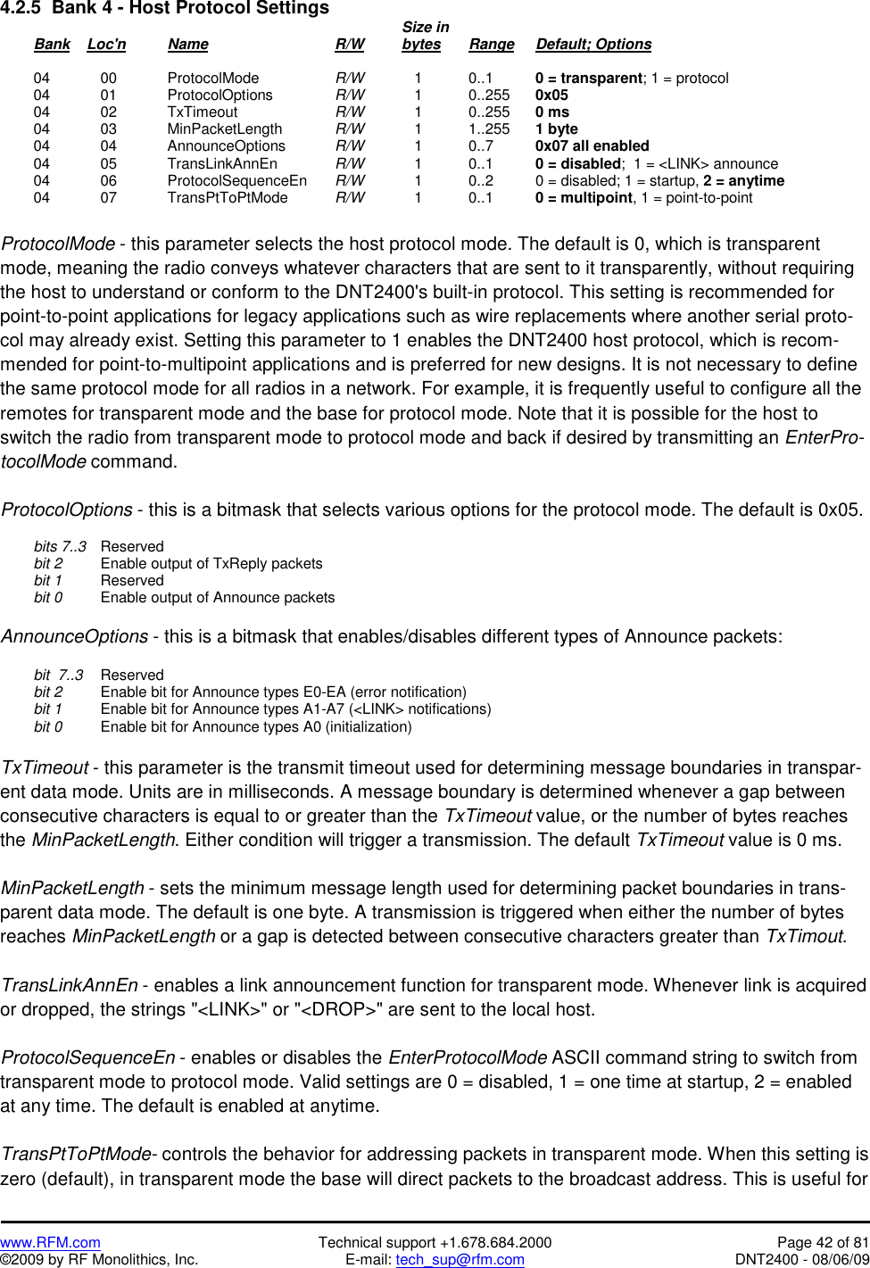   www.RFM.com  Technical support +1.678.684.2000  Page 42 of 81 ©2009 by RF Monolithics, Inc.  E-mail: tech_sup@rfm.com  DNT2400 - 08/06/09 4.2.5  Bank 4 - Host Protocol Settings              Size in  Bank    Loc&apos;n  Name    R/W   bytes Range Default; Options   04  00   ProtocolMode   R/W      1    0..1    0 = transparent; 1 = protocol  04  01   ProtocolOptions  R/W      1    0..255  0x05  04  02   TxTimeout   R/W      1    0..255  0 ms  04  03   MinPacketLength  R/W      1    1..255  1 byte  04  04   AnnounceOptions  R/W      1    0..7    0x07 all enabled  04  05   TransLinkAnnEn  R/W      1   0..1   0 = disabled;  1 = &lt;LINK&gt; announce  04  06   ProtocolSequenceEn R/W      1    0..2    0 = disabled; 1 = startup, 2 = anytime  04  07   TransPtToPtMode  R/W      1    0..1    0 = multipoint, 1 = point-to-point  ProtocolMode - this parameter selects the host protocol mode. The default is 0, which is transparent mode, meaning the radio conveys whatever characters that are sent to it transparently, without requiring the host to understand or conform to the DNT2400&apos;s built-in protocol. This setting is recommended for point-to-point applications for legacy applications such as wire replacements where another serial proto-col may already exist. Setting this parameter to 1 enables the DNT2400 host protocol, which is recom-mended for point-to-multipoint applications and is preferred for new designs. It is not necessary to define the same protocol mode for all radios in a network. For example, it is frequently useful to configure all the remotes for transparent mode and the base for protocol mode. Note that it is possible for the host to switch the radio from transparent mode to protocol mode and back if desired by transmitting an EnterPro-tocolMode command.  ProtocolOptions - this is a bitmask that selects various options for the protocol mode. The default is 0x05.   bits 7..3  Reserved  bit 2   Enable output of TxReply packets  bit 1  Reserved  bit 0   Enable output of Announce packets  AnnounceOptions - this is a bitmask that enables/disables different types of Announce packets:   bit  7..3  Reserved  bit 2   Enable bit for Announce types E0-EA (error notification)  bit 1   Enable bit for Announce types A1-A7 (&lt;LINK&gt; notifications)  bit 0   Enable bit for Announce types A0 (initialization)  TxTimeout - this parameter is the transmit timeout used for determining message boundaries in transpar-ent data mode. Units are in milliseconds. A message boundary is determined whenever a gap between consecutive characters is equal to or greater than the TxTimeout value, or the number of bytes reaches the MinPacketLength. Either condition will trigger a transmission. The default TxTimeout value is 0 ms.  MinPacketLength - sets the minimum message length used for determining packet boundaries in trans-parent data mode. The default is one byte. A transmission is triggered when either the number of bytes reaches MinPacketLength or a gap is detected between consecutive characters greater than TxTimout.  TransLinkAnnEn - enables a link announcement function for transparent mode. Whenever link is acquired or dropped, the strings &quot;&lt;LINK&gt;&quot; or &quot;&lt;DROP&gt;&quot; are sent to the local host.  ProtocolSequenceEn - enables or disables the EnterProtocolMode ASCII command string to switch from transparent mode to protocol mode. Valid settings are 0 = disabled, 1 = one time at startup, 2 = enabled at any time. The default is enabled at anytime.   TransPtToPtMode- controls the behavior for addressing packets in transparent mode. When this setting is zero (default), in transparent mode the base will direct packets to the broadcast address. This is useful for 
