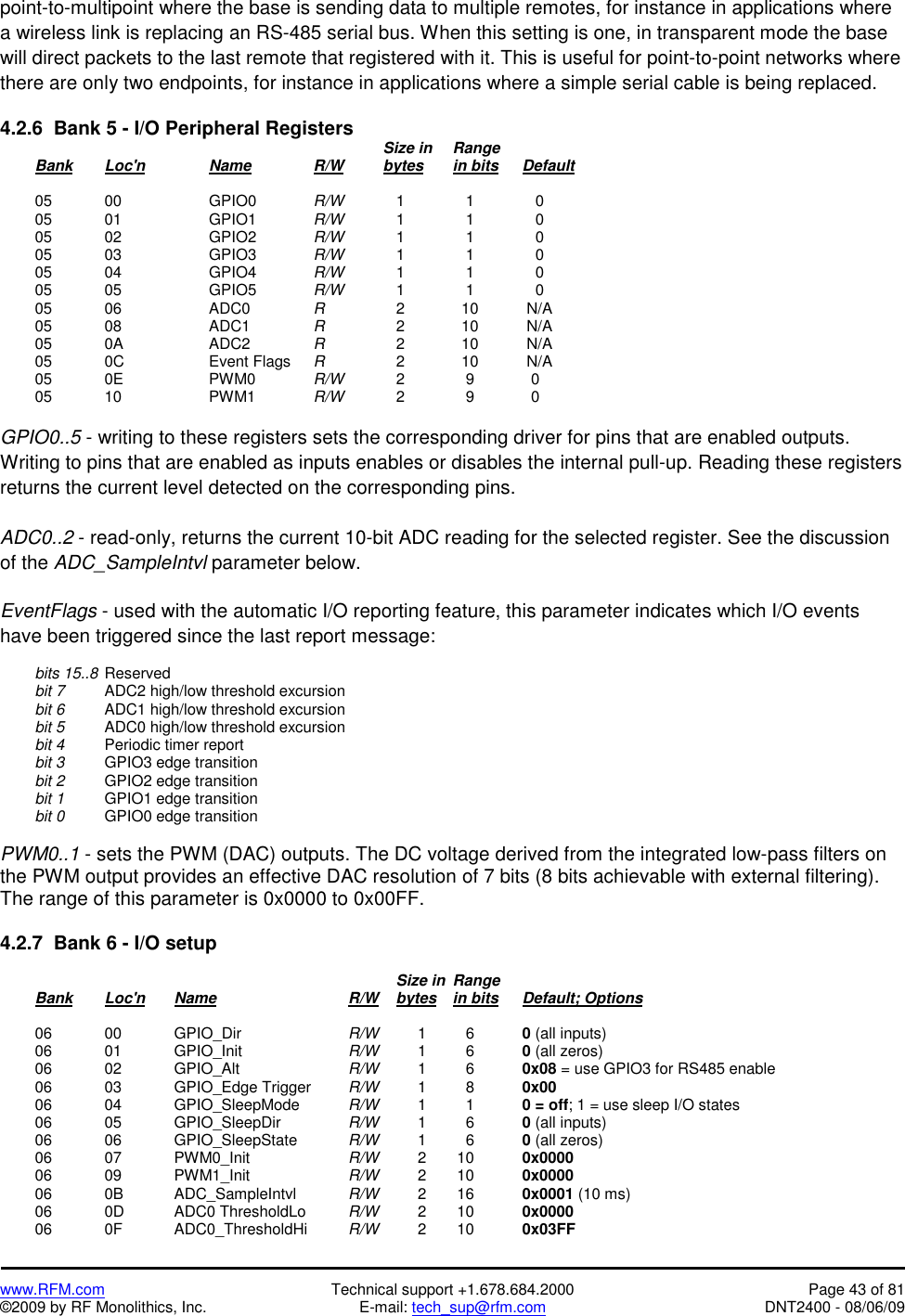   www.RFM.com  Technical support +1.678.684.2000  Page 43 of 81 ©2009 by RF Monolithics, Inc.  E-mail: tech_sup@rfm.com  DNT2400 - 08/06/09 point-to-multipoint where the base is sending data to multiple remotes, for instance in applications where a wireless link is replacing an RS-485 serial bus. When this setting is one, in transparent mode the base will direct packets to the last remote that registered with it. This is useful for point-to-point networks where there are only two endpoints, for instance in applications where a simple serial cable is being replaced.  4.2.6  Bank 5 - I/O Peripheral Registers             Size in  Range  Bank Loc&apos;n   Name   R/W   bytes in bits Default   05  00    GPIO0  R/W      1       1       0  05  01    GPIO1  R/W      1       1       0  05  02    GPIO2  R/W      1       1       0  05  03    GPIO3  R/W      1       1       0  05  04    GPIO4  R/W      1       1       0  05  05    GPIO5  R/W      1       1       0  05  06    ADC0  R       2      10     N/A  05  08    ADC1  R       2      10     N/A  05  0A    ADC2  R       2      10     N/A  05  0C    Event Flags R       2      10     N/A  05  0E    PWM0  R/W      2       9      0  05  10    PWM1  R/W      2       9      0  GPIO0..5 - writing to these registers sets the corresponding driver for pins that are enabled outputs. Writing to pins that are enabled as inputs enables or disables the internal pull-up. Reading these registers returns the current level detected on the corresponding pins.  ADC0..2 - read-only, returns the current 10-bit ADC reading for the selected register. See the discussion of the ADC_SampleIntvl parameter below.  EventFlags - used with the automatic I/O reporting feature, this parameter indicates which I/O events have been triggered since the last report message:   bits 15..8  Reserved  bit 7   ADC2 high/low threshold excursion  bit 6   ADC1 high/low threshold excursion  bit 5  ADC0 high/low threshold excursion  bit 4   Periodic timer report  bit 3   GPIO3 edge transition  bit 2   GPIO2 edge transition  bit 1   GPIO1 edge transition  bit 0   GPIO0 edge transition  PWM0..1 - sets the PWM (DAC) outputs. The DC voltage derived from the integrated low-pass filters on the PWM output provides an effective DAC resolution of 7 bits (8 bits achievable with external filtering). The range of this parameter is 0x0000 to 0x00FF.  4.2.7  Bank 6 - I/O setup                 Size in  Range   Bank Loc&apos;n Name    R/W    bytes in bits Default; Options   06  00   GPIO_Dir    R/W   1     6    0 (all inputs)  06  01   GPIO_Init    R/W   1     6    0 (all zeros)  06  02   GPIO_Alt    R/W   1     6    0x08 = use GPIO3 for RS485 enable   06  03   GPIO_Edge Trigger  R/W   1     8    0x00   06  04   GPIO_SleepMode  R/W   1     1    0 = off; 1 = use sleep I/O states  06  05   GPIO_SleepDir  R/W   1     6    0 (all inputs)  06  06   GPIO_SleepState  R/W   1     6    0 (all zeros)  06  07   PWM0_Init   R/W   2  10   0x0000  06  09   PWM1_Init   R/W   2  10   0x0000  06  0B   ADC_SampleIntvl  R/W   2  16   0x0001 (10 ms)   06  0D   ADC0 ThresholdLo  R/W   2  10   0x0000  06  0F   ADC0_ThresholdHi  R/W   2  10   0x03FF 