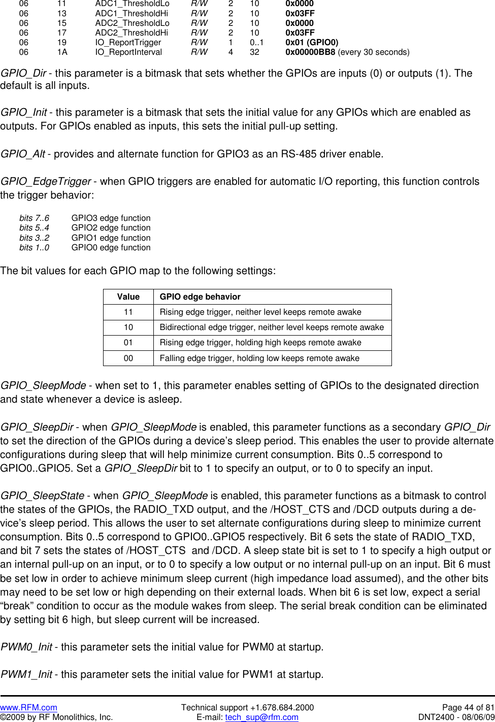   www.RFM.com  Technical support +1.678.684.2000  Page 44 of 81 ©2009 by RF Monolithics, Inc.  E-mail: tech_sup@rfm.com  DNT2400 - 08/06/09  06  11   ADC1_ThresholdLo  R/W   2  10   0x0000  06  13   ADC1_ThresholdHi  R/W   2  10   0x03FF  06  15   ADC2_ThresholdLo  R/W   2  10   0x0000  06  17   ADC2_ThresholdHi  R/W   2  10   0x03FF  06  19   IO_ReportTrigger  R/W   1  0..1   0x01 (GPIO0)  06  1A   IO_ReportInterval  R/W   4  32   0x00000BB8 (every 30 seconds)  GPIO_Dir - this parameter is a bitmask that sets whether the GPIOs are inputs (0) or outputs (1). The default is all inputs.  GPIO_Init - this parameter is a bitmask that sets the initial value for any GPIOs which are enabled as outputs. For GPIOs enabled as inputs, this sets the initial pull-up setting.  GPIO_Alt - provides and alternate function for GPIO3 as an RS-485 driver enable.  GPIO_EdgeTrigger - when GPIO triggers are enabled for automatic I/O reporting, this function controls the trigger behavior:   bits 7..6    GPIO3 edge function  bits 5..4    GPIO2 edge function  bits 3..2    GPIO1 edge function  bits 1..0    GPIO0 edge function  The bit values for each GPIO map to the following settings:  Value  GPIO edge behavior 11  Rising edge trigger, neither level keeps remote awake 10  Bidirectional edge trigger, neither level keeps remote awake 01  Rising edge trigger, holding high keeps remote awake 00  Falling edge trigger, holding low keeps remote awake  GPIO_SleepMode - when set to 1, this parameter enables setting of GPIOs to the designated direction and state whenever a device is asleep.  GPIO_SleepDir - when GPIO_SleepMode is enabled, this parameter functions as a secondary GPIO_Dir to set the direction of the GPIOs during a device’s sleep period. This enables the user to provide alternate configurations during sleep that will help minimize current consumption. Bits 0..5 correspond to GPIO0..GPIO5. Set a GPIO_SleepDir bit to 1 to specify an output, or to 0 to specify an input.  GPIO_SleepState - when GPIO_SleepMode is enabled, this parameter functions as a bitmask to control the states of the GPIOs, the RADIO_TXD output, and the /HOST_CTS and /DCD outputs during a de-vice’s sleep period. This allows the user to set alternate configurations during sleep to minimize current consumption. Bits 0..5 correspond to GPIO0..GPIO5 respectively. Bit 6 sets the state of RADIO_TXD, and bit 7 sets the states of /HOST_CTS  and /DCD. A sleep state bit is set to 1 to specify a high output or an internal pull-up on an input, or to 0 to specify a low output or no internal pull-up on an input. Bit 6 must be set low in order to achieve minimum sleep current (high impedance load assumed), and the other bits may need to be set low or high depending on their external loads. When bit 6 is set low, expect a serial “break” condition to occur as the module wakes from sleep. The serial break condition can be eliminated by setting bit 6 high, but sleep current will be increased.  PWM0_Init - this parameter sets the initial value for PWM0 at startup.  PWM1_Init - this parameter sets the initial value for PWM1 at startup. 
