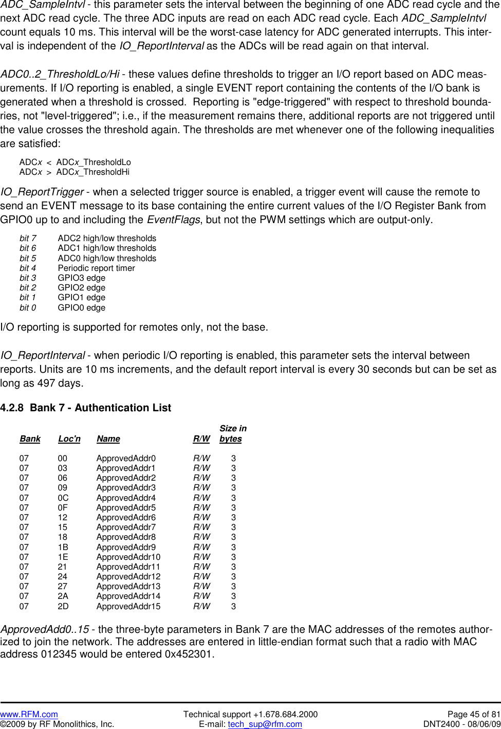   www.RFM.com  Technical support +1.678.684.2000  Page 45 of 81 ©2009 by RF Monolithics, Inc.  E-mail: tech_sup@rfm.com  DNT2400 - 08/06/09 ADC_SampleIntvl - this parameter sets the interval between the beginning of one ADC read cycle and the next ADC read cycle. The three ADC inputs are read on each ADC read cycle. Each ADC_SampleIntvl count equals 10 ms. This interval will be the worst-case latency for ADC generated interrupts. This inter-val is independent of the IO_ReportInterval as the ADCs will be read again on that interval.   ADC0..2_ThresholdLo/Hi - these values define thresholds to trigger an I/O report based on ADC meas-urements. If I/O reporting is enabled, a single EVENT report containing the contents of the I/O bank is generated when a threshold is crossed.  Reporting is &quot;edge-triggered&quot; with respect to threshold bounda-ries, not &quot;level-triggered&quot;; i.e., if the measurement remains there, additional reports are not triggered until the value crosses the threshold again. The thresholds are met whenever one of the following inequalities are satisfied:   ADCx  &lt;  ADCx_ThresholdLo  ADCx  &gt;  ADCx_ThresholdHi  IO_ReportTrigger - when a selected trigger source is enabled, a trigger event will cause the remote to send an EVENT message to its base containing the entire current values of the I/O Register Bank from GPIO0 up to and including the EventFlags, but not the PWM settings which are output-only.   bit 7   ADC2 high/low thresholds  bit 6   ADC1 high/low thresholds  bit 5   ADC0 high/low thresholds  bit 4   Periodic report timer  bit 3  GPIO3 edge  bit 2  GPIO2 edge  bit 1  GPIO1 edge  bit 0  GPIO0 edge  I/O reporting is supported for remotes only, not the base.  IO_ReportInterval - when periodic I/O reporting is enabled, this parameter sets the interval between reports. Units are 10 ms increments, and the default report interval is every 30 seconds but can be set as long as 497 days.  4.2.8  Bank 7 - Authentication List                 Size in  Bank Loc&apos;n Name    R/W    bytes   07  00   ApprovedAddr0  R/W   3  07  03   ApprovedAddr1  R/W   3  07  06   ApprovedAddr2  R/W   3  07  09   ApprovedAddr3  R/W   3  07  0C   ApprovedAddr4  R/W   3  07  0F   ApprovedAddr5  R/W   3  07  12   ApprovedAddr6  R/W   3  07  15   ApprovedAddr7  R/W   3  07  18   ApprovedAddr8  R/W   3  07  1B   ApprovedAddr9  R/W   3  07  1E   ApprovedAddr10  R/W   3  07  21   ApprovedAddr11  R/W   3  07  24   ApprovedAddr12  R/W   3  07  27   ApprovedAddr13  R/W   3  07  2A   ApprovedAddr14  R/W   3  07  2D   ApprovedAddr15  R/W   3  ApprovedAdd0..15 - the three-byte parameters in Bank 7 are the MAC addresses of the remotes author-ized to join the network. The addresses are entered in little-endian format such that a radio with MAC address 012345 would be entered 0x452301. 
