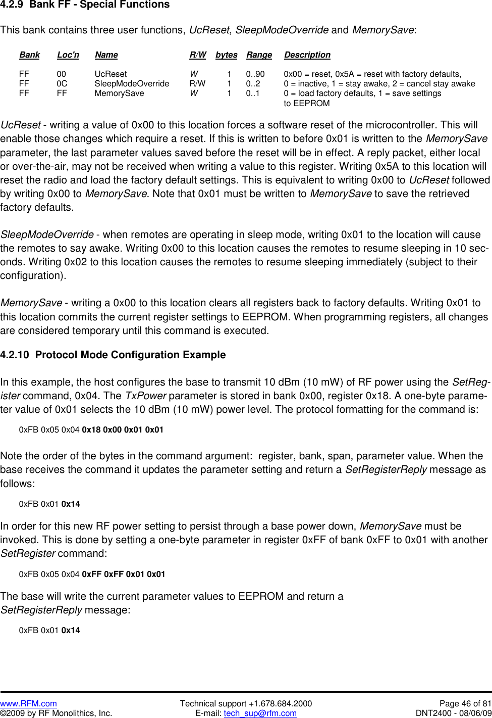   www.RFM.com  Technical support +1.678.684.2000  Page 46 of 81 ©2009 by RF Monolithics, Inc.  E-mail: tech_sup@rfm.com  DNT2400 - 08/06/09 4.2.9  Bank FF - Special Functions  This bank contains three user functions, UcReset, SleepModeOverride and MemorySave:   Bank Loc&apos;n Name    R/W    bytes Range Description   FF  00   UcReset    W   1  0..90   0x00 = reset, 0x5A = reset with factory defaults,   FF    0C   SleepModeOverride   R/W   1  0..2    0 = inactive, 1 = stay awake, 2 = cancel stay awake  FF  FF   MemorySave   W   1  0..1    0 = load factory defaults, 1 = save settings                 to EEPROM  UcReset - writing a value of 0x00 to this location forces a software reset of the microcontroller. This will enable those changes which require a reset. If this is written to before 0x01 is written to the MemorySave parameter, the last parameter values saved before the reset will be in effect. A reply packet, either local or over-the-air, may not be received when writing a value to this register. Writing 0x5A to this location will reset the radio and load the factory default settings. This is equivalent to writing 0x00 to UcReset followed by writing 0x00 to MemorySave. Note that 0x01 must be written to MemorySave to save the retrieved factory defaults.   SleepModeOverride - when remotes are operating in sleep mode, writing 0x01 to the location will cause the remotes to say awake. Writing 0x00 to this location causes the remotes to resume sleeping in 10 sec-onds. Writing 0x02 to this location causes the remotes to resume sleeping immediately (subject to their configuration).  MemorySave - writing a 0x00 to this location clears all registers back to factory defaults. Writing 0x01 to this location commits the current register settings to EEPROM. When programming registers, all changes are considered temporary until this command is executed.  4.2.10  Protocol Mode Configuration Example  In this example, the host configures the base to transmit 10 dBm (10 mW) of RF power using the SetReg-ister command, 0x04. The TxPower parameter is stored in bank 0x00, register 0x18. A one-byte parame-ter value of 0x01 selects the 10 dBm (10 mW) power level. The protocol formatting for the command is:    0xFB 0x05 0x04 0x18 0x00 0x01 0x01  Note the order of the bytes in the command argument:  register, bank, span, parameter value. When the base receives the command it updates the parameter setting and return a SetRegisterReply message as follows:   0xFB 0x01 0x14  In order for this new RF power setting to persist through a base power down, MemorySave must be invoked. This is done by setting a one-byte parameter in register 0xFF of bank 0xFF to 0x01 with another SetRegister command:    0xFB 0x05 0x04 0xFF 0xFF 0x01 0x01   The base will write the current parameter values to EEPROM and return a SetRegisterReply message:   0xFB 0x01 0x14  