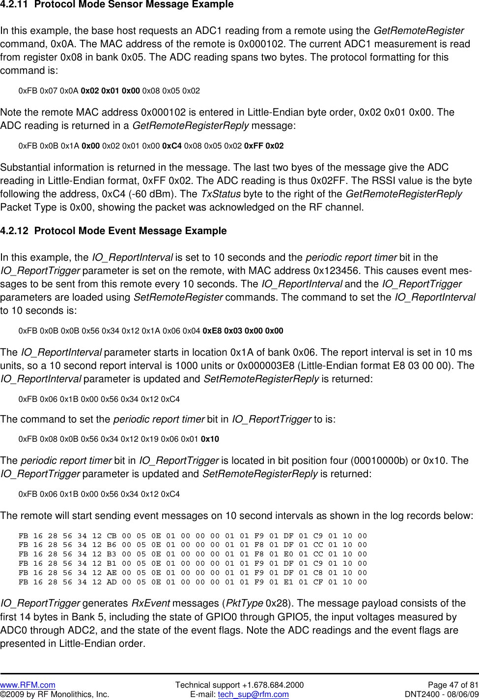   www.RFM.com  Technical support +1.678.684.2000  Page 47 of 81 ©2009 by RF Monolithics, Inc.  E-mail: tech_sup@rfm.com  DNT2400 - 08/06/09 4.2.11  Protocol Mode Sensor Message Example  In this example, the base host requests an ADC1 reading from a remote using the GetRemoteRegister command, 0x0A. The MAC address of the remote is 0x000102. The current ADC1 measurement is read from register 0x08 in bank 0x05. The ADC reading spans two bytes. The protocol formatting for this command is:    0xFB 0x07 0x0A 0x02 0x01 0x00 0x08 0x05 0x02  Note the remote MAC address 0x000102 is entered in Little-Endian byte order, 0x02 0x01 0x00. The ADC reading is returned in a GetRemoteRegisterReply message:    0xFB 0x0B 0x1A 0x00 0x02 0x01 0x00 0xC4 0x08 0x05 0x02 0xFF 0x02   Substantial information is returned in the message. The last two byes of the message give the ADC reading in Little-Endian format, 0xFF 0x02. The ADC reading is thus 0x02FF. The RSSI value is the byte following the address, 0xC4 (-60 dBm). The TxStatus byte to the right of the GetRemoteRegisterReply Packet Type is 0x00, showing the packet was acknowledged on the RF channel.  4.2.12  Protocol Mode Event Message Example  In this example, the IO_ReportInterval is set to 10 seconds and the periodic report timer bit in the IO_ReportTrigger parameter is set on the remote, with MAC address 0x123456. This causes event mes-sages to be sent from this remote every 10 seconds. The IO_ReportInterval and the IO_ReportTrigger parameters are loaded using SetRemoteRegister commands. The command to set the IO_ReportInterval to 10 seconds is:  0xFB 0x0B 0x0B 0x56 0x34 0x12 0x1A 0x06 0x04 0xE8 0x03 0x00 0x00  The IO_ReportInterval parameter starts in location 0x1A of bank 0x06. The report interval is set in 10 ms units, so a 10 second report interval is 1000 units or 0x000003E8 (Little-Endian format E8 03 00 00). The IO_ReportInterval parameter is updated and SetRemoteRegisterReply is returned:    0xFB 0x06 0x1B 0x00 0x56 0x34 0x12 0xC4  The command to set the periodic report timer bit in IO_ReportTrigger to is:    0xFB 0x08 0x0B 0x56 0x34 0x12 0x19 0x06 0x01 0x10  The periodic report timer bit in IO_ReportTrigger is located in bit position four (00010000b) or 0x10. The IO_ReportTrigger parameter is updated and SetRemoteRegisterReply is returned:    0xFB 0x06 0x1B 0x00 0x56 0x34 0x12 0xC4  The remote will start sending event messages on 10 second intervals as shown in the log records below:  FB 16 28 56 34 12 CB 00 05 0E 01 00 00 00 01 01 F9 01 DF 01 C9 01 10 00 FB 16 28 56 34 12 B6 00 05 0E 01 00 00 00 01 01 F8 01 DF 01 CC 01 10 00 FB 16 28 56 34 12 B3 00 05 0E 01 00 00 00 01 01 F8 01 E0 01 CC 01 10 00 FB 16 28 56 34 12 B1 00 05 0E 01 00 00 00 01 01 F9 01 DF 01 C9 01 10 00 FB 16 28 56 34 12 AE 00 05 0E 01 00 00 00 01 01 F9 01 DF 01 C8 01 10 00 FB 16 28 56 34 12 AD 00 05 0E 01 00 00 00 01 01 F9 01 E1 01 CF 01 10 00  IO_ReportTrigger generates RxEvent messages (PktType 0x28). The message payload consists of the first 14 bytes in Bank 5, including the state of GPIO0 through GPIO5, the input voltages measured by ADC0 through ADC2, and the state of the event flags. Note the ADC readings and the event flags are presented in Little-Endian order. 