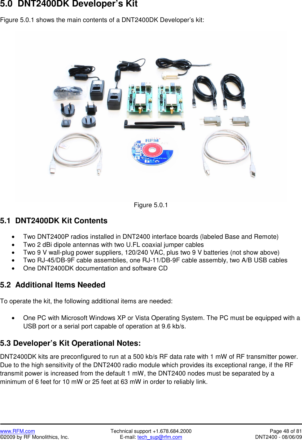   www.RFM.com  Technical support +1.678.684.2000  Page 48 of 81 ©2009 by RF Monolithics, Inc.  E-mail: tech_sup@rfm.com  DNT2400 - 08/06/09 5.0  DNT2400DK Developer’s Kit  Figure 5.0.1 shows the main contents of a DNT2400DK Developer’s kit:   Figure 5.0.1  5.1  DNT2400DK Kit Contents  •  Two DNT2400P radios installed in DNT2400 interface boards (labeled Base and Remote) •  Two 2 dBi dipole antennas with two U.FL coaxial jumper cables •  Two 9 V wall-plug power suppliers, 120/240 VAC, plus two 9 V batteries (not show above) •  Two RJ-45/DB-9F cable assemblies, one RJ-11/DB-9F cable assembly, two A/B USB cables •  One DNT2400DK documentation and software CD  5.2  Additional Items Needed  To operate the kit, the following additional items are needed:  •  One PC with Microsoft Windows XP or Vista Operating System. The PC must be equipped with a USB port or a serial port capable of operation at 9.6 kb/s.  5.3 Developer’s Kit Operational Notes: DNT2400DK kits are preconfigured to run at a 500 kb/s RF data rate with 1 mW of RF transmitter power. Due to the high sensitivity of the DNT2400 radio module which provides its exceptional range, if the RF transmit power is increased from the default 1 mW, the DNT2400 nodes must be separated by a minimum of 6 feet for 10 mW or 25 feet at 63 mW in order to reliably link. 