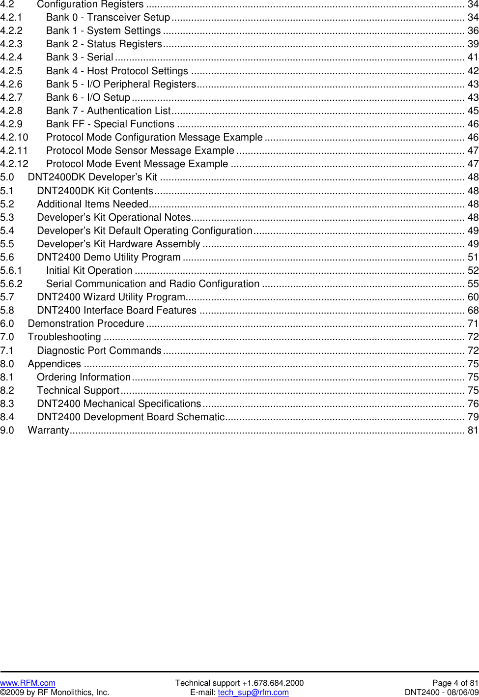   www.RFM.com  Technical support +1.678.684.2000  Page 4 of 81 ©2009 by RF Monolithics, Inc.  E-mail: tech_sup@rfm.com  DNT2400 - 08/06/09 4.2   Configuration Registers ................................................................................................................. 34 4.2.1      Bank 0 - Transceiver Setup........................................................................................................ 34 4.2.2      Bank 1 - System Settings ........................................................................................................... 36 4.2.3      Bank 2 - Status Registers........................................................................................................... 39 4.2.4      Bank 3 - Serial ............................................................................................................................ 41 4.2.5      Bank 4 - Host Protocol Settings ................................................................................................. 42 4.2.6      Bank 5 - I/O Peripheral Registers............................................................................................... 43 4.2.7      Bank 6 - I/O Setup ...................................................................................................................... 43 4.2.8      Bank 7 - Authentication List........................................................................................................ 45 4.2.9      Bank FF - Special Functions ...................................................................................................... 46 4.2.10    Protocol Mode Configuration Message Example ....................................................................... 46 4.2.11    Protocol Mode Sensor Message Example ................................................................................. 47 4.2.12    Protocol Mode Event Message Example ................................................................................... 47 5.0   DNT2400DK Developer’s Kit ............................................................................................................ 48 5.1   DNT2400DK Kit Contents.............................................................................................................. 48 5.2   Additional Items Needed................................................................................................................ 48 5.3   Developer’s Kit Operational Notes................................................................................................. 48 5.4   Developer’s Kit Default Operating Configuration........................................................................... 49 5.5   Developer’s Kit Hardware Assembly ............................................................................................. 49 5.6   DNT2400 Demo Utility Program .................................................................................................... 51 5.6.1   Initial Kit Operation ..................................................................................................................... 52 5.6.2   Serial Communication and Radio Configuration ........................................................................ 55 5.7   DNT2400 Wizard Utility Program................................................................................................... 60 5.8   DNT2400 Interface Board Features .............................................................................................. 68 6.0   Demonstration Procedure ................................................................................................................. 71 7.0   Troubleshooting ................................................................................................................................ 72 7.1   Diagnostic Port Commands........................................................................................................... 72 8.0   Appendices ....................................................................................................................................... 75 8.1   Ordering Information...................................................................................................................... 75 8.2   Technical Support.......................................................................................................................... 75 8.3   DNT2400 Mechanical Specifications............................................................................................. 76 8.4     DNT2400 Development Board Schematic..................................................................................... 79 9.0   Warranty............................................................................................................................................ 81  