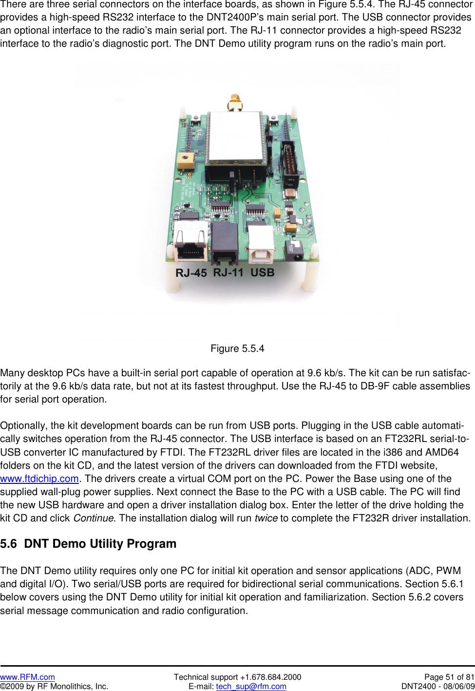   www.RFM.com  Technical support +1.678.684.2000  Page 51 of 81 ©2009 by RF Monolithics, Inc.  E-mail: tech_sup@rfm.com  DNT2400 - 08/06/09 There are three serial connectors on the interface boards, as shown in Figure 5.5.4. The RJ-45 connector provides a high-speed RS232 interface to the DNT2400P’s main serial port. The USB connector provides an optional interface to the radio’s main serial port. The RJ-11 connector provides a high-speed RS232 interface to the radio’s diagnostic port. The DNT Demo utility program runs on the radio’s main port.   Figure 5.5.4  Many desktop PCs have a built-in serial port capable of operation at 9.6 kb/s. The kit can be run satisfac-torily at the 9.6 kb/s data rate, but not at its fastest throughput. Use the RJ-45 to DB-9F cable assemblies for serial port operation.  Optionally, the kit development boards can be run from USB ports. Plugging in the USB cable automati-cally switches operation from the RJ-45 connector. The USB interface is based on an FT232RL serial-to-USB converter IC manufactured by FTDI. The FT232RL driver files are located in the i386 and AMD64 folders on the kit CD, and the latest version of the drivers can downloaded from the FTDI website, www.ftdichip.com. The drivers create a virtual COM port on the PC. Power the Base using one of the supplied wall-plug power supplies. Next connect the Base to the PC with a USB cable. The PC will find the new USB hardware and open a driver installation dialog box. Enter the letter of the drive holding the kit CD and click Continue. The installation dialog will run twice to complete the FT232R driver installation.  5.6  DNT Demo Utility Program  The DNT Demo utility requires only one PC for initial kit operation and sensor applications (ADC, PWM and digital I/O). Two serial/USB ports are required for bidirectional serial communications. Section 5.6.1 below covers using the DNT Demo utility for initial kit operation and familiarization. Section 5.6.2 covers serial message communication and radio configuration. 