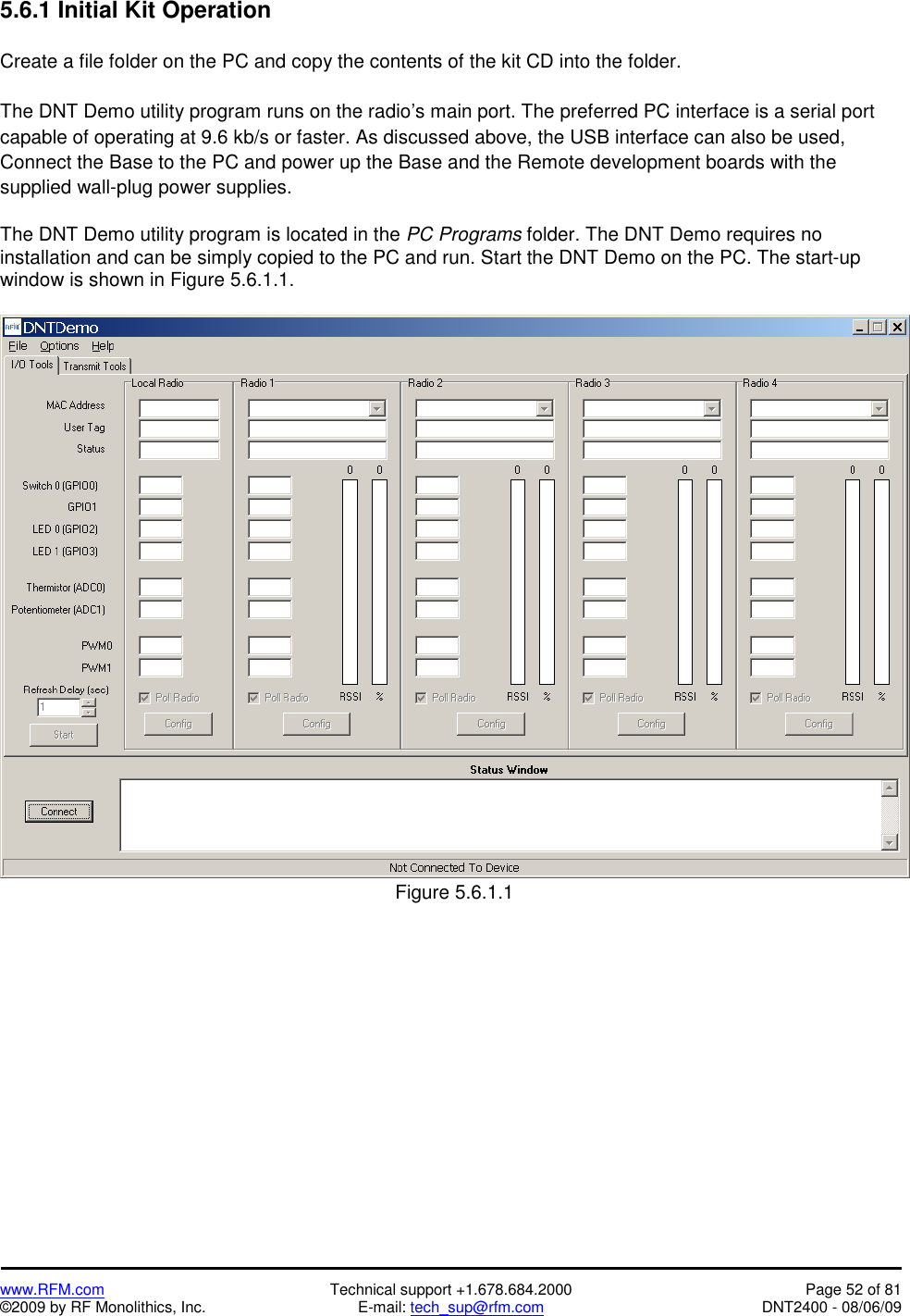   www.RFM.com  Technical support +1.678.684.2000  Page 52 of 81 ©2009 by RF Monolithics, Inc.  E-mail: tech_sup@rfm.com  DNT2400 - 08/06/09 5.6.1 Initial Kit Operation  Create a file folder on the PC and copy the contents of the kit CD into the folder.  The DNT Demo utility program runs on the radio’s main port. The preferred PC interface is a serial port capable of operating at 9.6 kb/s or faster. As discussed above, the USB interface can also be used, Connect the Base to the PC and power up the Base and the Remote development boards with the supplied wall-plug power supplies.  The DNT Demo utility program is located in the PC Programs folder. The DNT Demo requires no installation and can be simply copied to the PC and run. Start the DNT Demo on the PC. The start-up window is shown in Figure 5.6.1.1.   Figure 5.6.1.1  