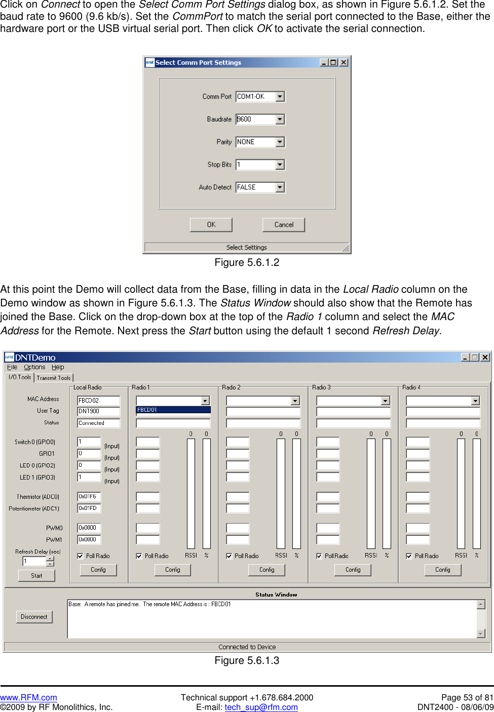   www.RFM.com  Technical support +1.678.684.2000  Page 53 of 81 ©2009 by RF Monolithics, Inc.  E-mail: tech_sup@rfm.com  DNT2400 - 08/06/09 Click on Connect to open the Select Comm Port Settings dialog box, as shown in Figure 5.6.1.2. Set the baud rate to 9600 (9.6 kb/s). Set the CommPort to match the serial port connected to the Base, either the hardware port or the USB virtual serial port. Then click OK to activate the serial connection.   Figure 5.6.1.2  At this point the Demo will collect data from the Base, filling in data in the Local Radio column on the Demo window as shown in Figure 5.6.1.3. The Status Window should also show that the Remote has joined the Base. Click on the drop-down box at the top of the Radio 1 column and select the MAC Address for the Remote. Next press the Start button using the default 1 second Refresh Delay.   Figure 5.6.1.3 