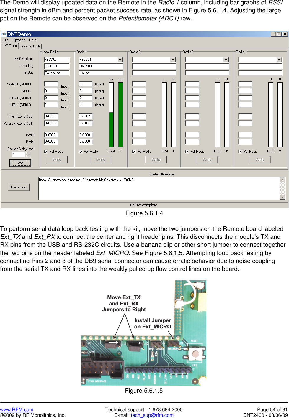   www.RFM.com  Technical support +1.678.684.2000  Page 54 of 81 ©2009 by RF Monolithics, Inc.  E-mail: tech_sup@rfm.com  DNT2400 - 08/06/09 The Demo will display updated data on the Remote in the Radio 1 column, including bar graphs of RSSI signal strength in dBm and percent packet success rate, as shown in Figure 5.6.1.4. Adjusting the large pot on the Remote can be observed on the Potentiometer (ADC1) row.   Figure 5.6.1.4  To perform serial data loop back testing with the kit, move the two jumpers on the Remote board labeled Ext_TX and Ext_RX to connect the center and right header pins. This disconnects the module&apos;s TX and RX pins from the USB and RS-232C circuits. Use a banana clip or other short jumper to connect together the two pins on the header labeled Ext_MICRO. See Figure 5.6.1.5. Attempting loop back testing by connecting Pins 2 and 3 of the DB9 serial connector can cause erratic behavior due to noise coupling from the serial TX and RX lines into the weakly pulled up flow control lines on the board.  M o v e   E x t _ T Xa n d   E x t _ R XJ u m p e r s   t o   R i g h tI n s t a l l   J u m p e ro n   E x t _ M I C R O Figure 5.6.1.5 