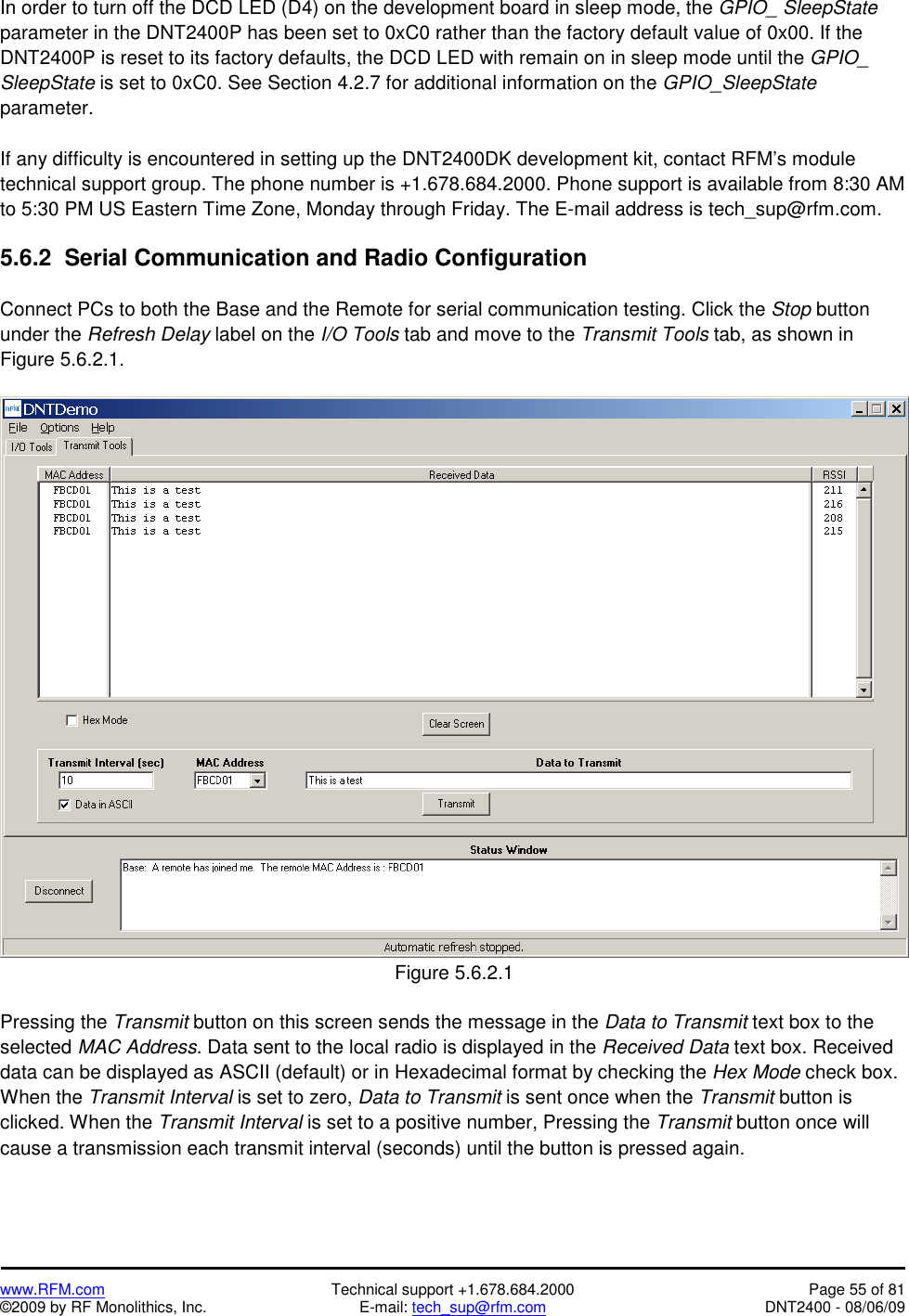   www.RFM.com  Technical support +1.678.684.2000  Page 55 of 81 ©2009 by RF Monolithics, Inc.  E-mail: tech_sup@rfm.com  DNT2400 - 08/06/09 In order to turn off the DCD LED (D4) on the development board in sleep mode, the GPIO_ SleepState parameter in the DNT2400P has been set to 0xC0 rather than the factory default value of 0x00. If the DNT2400P is reset to its factory defaults, the DCD LED with remain on in sleep mode until the GPIO_ SleepState is set to 0xC0. See Section 4.2.7 for additional information on the GPIO_SleepState parameter.  If any difficulty is encountered in setting up the DNT2400DK development kit, contact RFM’s module technical support group. The phone number is +1.678.684.2000. Phone support is available from 8:30 AM to 5:30 PM US Eastern Time Zone, Monday through Friday. The E-mail address is tech_sup@rfm.com.  5.6.2  Serial Communication and Radio Configuration  Connect PCs to both the Base and the Remote for serial communication testing. Click the Stop button under the Refresh Delay label on the I/O Tools tab and move to the Transmit Tools tab, as shown in Figure 5.6.2.1.   Figure 5.6.2.1  Pressing the Transmit button on this screen sends the message in the Data to Transmit text box to the selected MAC Address. Data sent to the local radio is displayed in the Received Data text box. Received data can be displayed as ASCII (default) or in Hexadecimal format by checking the Hex Mode check box. When the Transmit Interval is set to zero, Data to Transmit is sent once when the Transmit button is clicked. When the Transmit Interval is set to a positive number, Pressing the Transmit button once will cause a transmission each transmit interval (seconds) until the button is pressed again. 