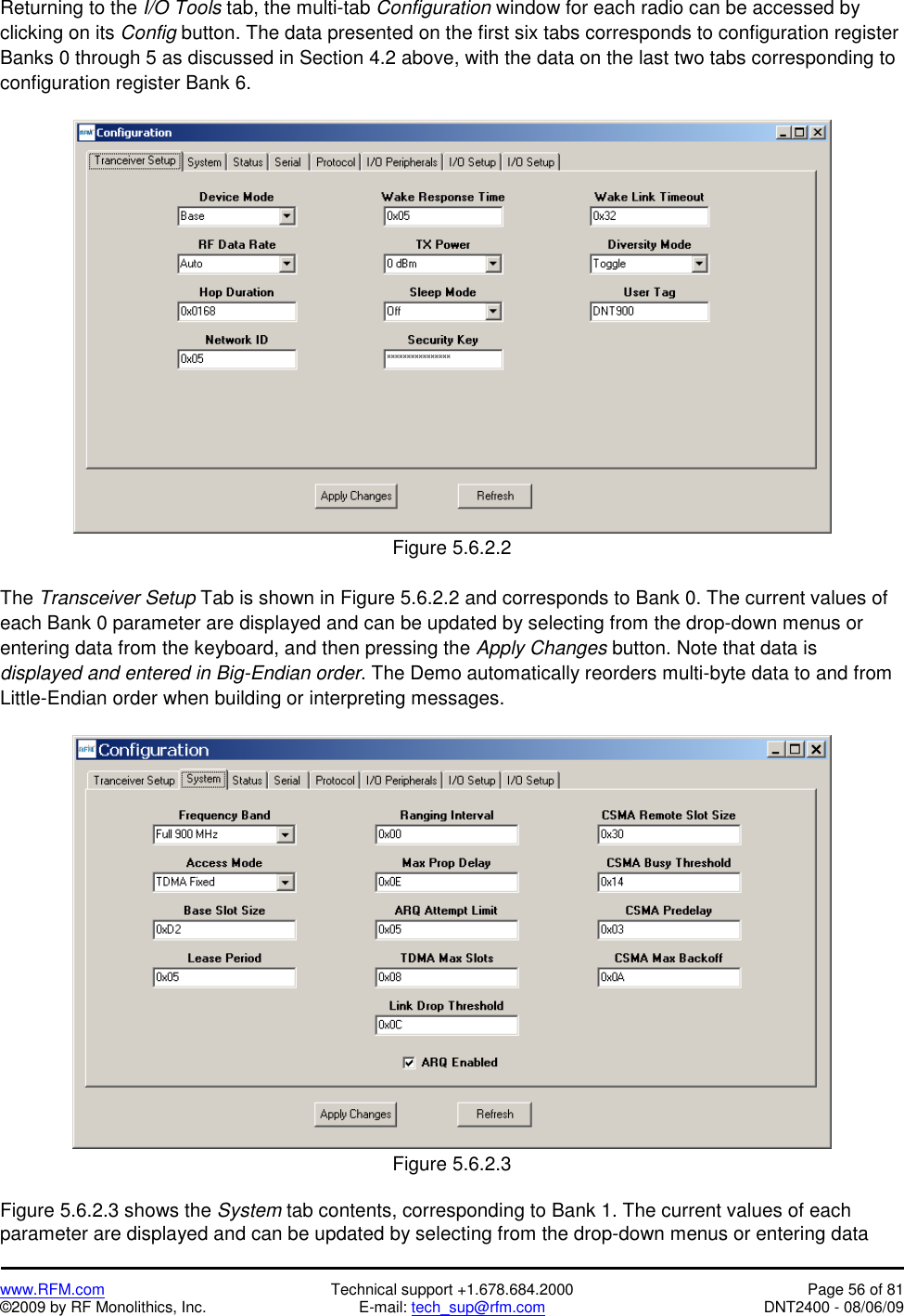   www.RFM.com  Technical support +1.678.684.2000  Page 56 of 81 ©2009 by RF Monolithics, Inc.  E-mail: tech_sup@rfm.com  DNT2400 - 08/06/09 Returning to the I/O Tools tab, the multi-tab Configuration window for each radio can be accessed by clicking on its Config button. The data presented on the first six tabs corresponds to configuration register Banks 0 through 5 as discussed in Section 4.2 above, with the data on the last two tabs corresponding to configuration register Bank 6.   Figure 5.6.2.2  The Transceiver Setup Tab is shown in Figure 5.6.2.2 and corresponds to Bank 0. The current values of each Bank 0 parameter are displayed and can be updated by selecting from the drop-down menus or entering data from the keyboard, and then pressing the Apply Changes button. Note that data is displayed and entered in Big-Endian order. The Demo automatically reorders multi-byte data to and from Little-Endian order when building or interpreting messages.   Figure 5.6.2.3  Figure 5.6.2.3 shows the System tab contents, corresponding to Bank 1. The current values of each parameter are displayed and can be updated by selecting from the drop-down menus or entering data 