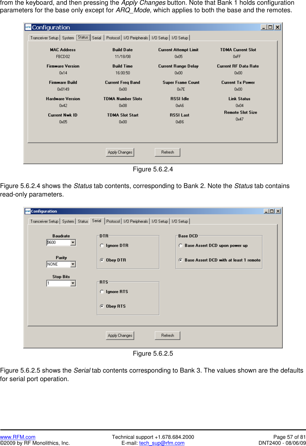   www.RFM.com  Technical support +1.678.684.2000  Page 57 of 81 ©2009 by RF Monolithics, Inc.  E-mail: tech_sup@rfm.com  DNT2400 - 08/06/09 from the keyboard, and then pressing the Apply Changes button. Note that Bank 1 holds configuration parameters for the base only except for ARQ_Mode, which applies to both the base and the remotes.   Figure 5.6.2.4  Figure 5.6.2.4 shows the Status tab contents, corresponding to Bank 2. Note the Status tab contains read-only parameters.   Figure 5.6.2.5  Figure 5.6.2.5 shows the Serial tab contents corresponding to Bank 3. The values shown are the defaults for serial port operation. 