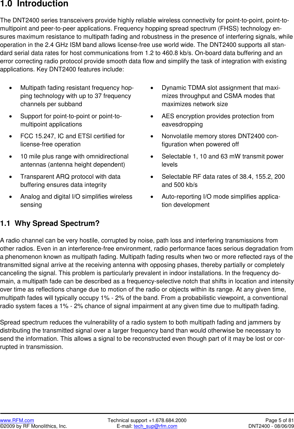   www.RFM.com  Technical support +1.678.684.2000  Page 5 of 81 ©2009 by RF Monolithics, Inc.  E-mail: tech_sup@rfm.com  DNT2400 - 08/06/09 1.0  Introduction  The DNT2400 series transceivers provide highly reliable wireless connectivity for point-to-point, point-to-multipoint and peer-to-peer applications. Frequency hopping spread spectrum (FHSS) technology en-sures maximum resistance to multipath fading and robustness in the presence of interfering signals, while operation in the 2.4 GHz ISM band allows license-free use world wide. The DNT2400 supports all stan-dard serial data rates for host communications from 1.2 to 460.8 kb/s. On-board data buffering and an error correcting radio protocol provide smooth data flow and simplify the task of integration with existing applications. Key DNT2400 features include:  •  Multipath fading resistant frequency hop-ping technology with up to 37 frequency channels per subband •  Dynamic TDMA slot assignment that maxi-mizes throughput and CSMA modes that maximizes network size  •  Support for point-to-point or point-to-multipoint applications •  AES encryption provides protection from eavesdropping •  FCC 15.247, IC and ETSI certified for license-free operation •  Nonvolatile memory stores DNT2400 con-figuration when powered off •  10 mile plus range with omnidirectional antennas (antenna height dependent) •  Selectable 1, 10 and 63 mW transmit power levels •  Transparent ARQ protocol with data buffering ensures data integrity •  Selectable RF data rates of 38.4, 155.2, 200 and 500 kb/s •  Analog and digital I/O simplifies wireless sensing •  Auto-reporting I/O mode simplifies applica-tion development  1.1  Why Spread Spectrum?  A radio channel can be very hostile, corrupted by noise, path loss and interfering transmissions from other radios. Even in an interference-free environment, radio performance faces serious degradation from a phenomenon known as multipath fading. Multipath fading results when two or more reflected rays of the transmitted signal arrive at the receiving antenna with opposing phases, thereby partially or completely canceling the signal. This problem is particularly prevalent in indoor installations. In the frequency do-main, a multipath fade can be described as a frequency-selective notch that shifts in location and intensity over time as reflections change due to motion of the radio or objects within its range. At any given time, multipath fades will typically occupy 1% - 2% of the band. From a probabilistic viewpoint, a conventional radio system faces a 1% - 2% chance of signal impairment at any given time due to multipath fading.  Spread spectrum reduces the vulnerability of a radio system to both multipath fading and jammers by distributing the transmitted signal over a larger frequency band than would otherwise be necessary to send the information. This allows a signal to be reconstructed even though part of it may be lost or cor-rupted in transmission. 
