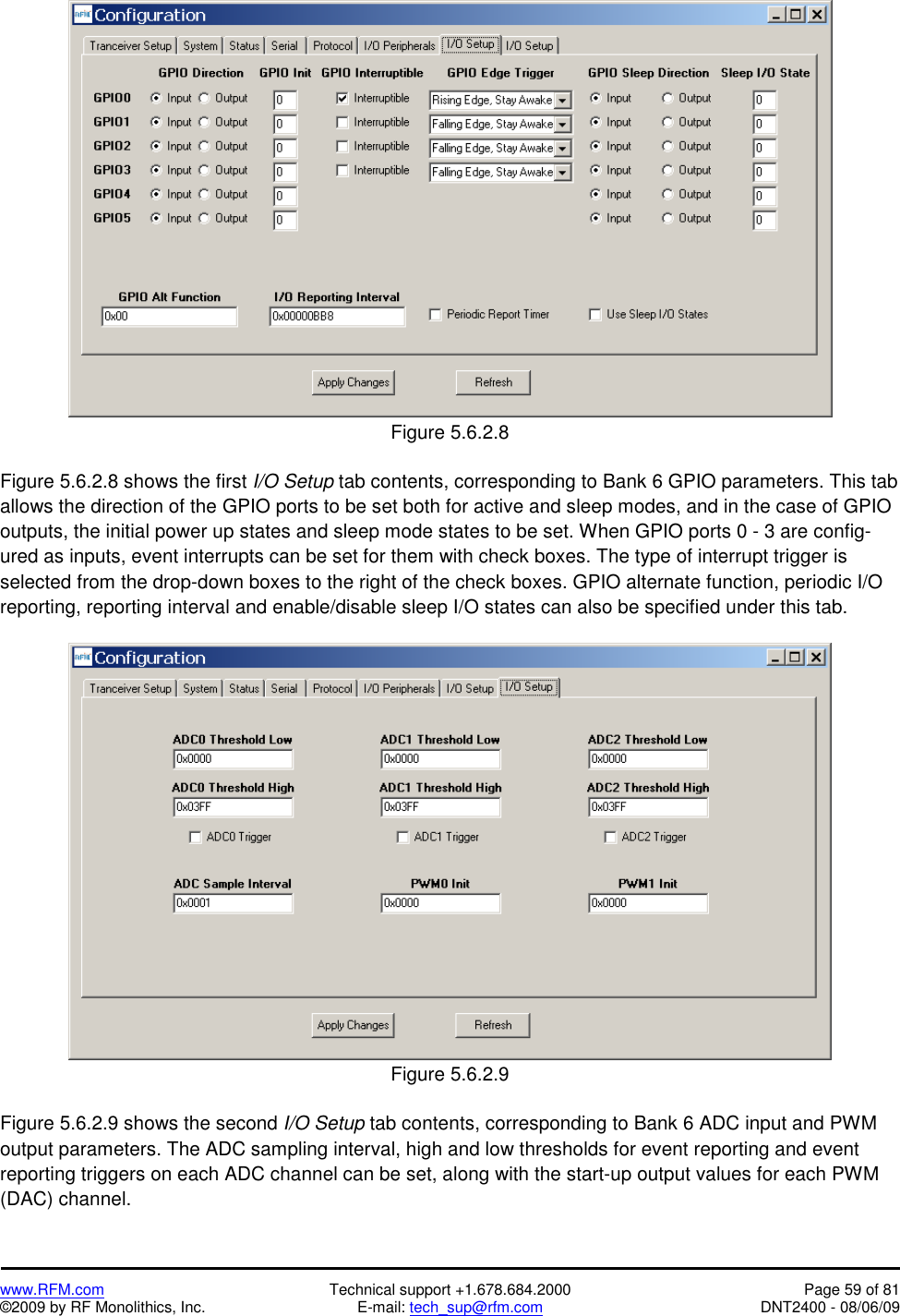   www.RFM.com  Technical support +1.678.684.2000  Page 59 of 81 ©2009 by RF Monolithics, Inc.  E-mail: tech_sup@rfm.com  DNT2400 - 08/06/09  Figure 5.6.2.8  Figure 5.6.2.8 shows the first I/O Setup tab contents, corresponding to Bank 6 GPIO parameters. This tab allows the direction of the GPIO ports to be set both for active and sleep modes, and in the case of GPIO outputs, the initial power up states and sleep mode states to be set. When GPIO ports 0 - 3 are config-ured as inputs, event interrupts can be set for them with check boxes. The type of interrupt trigger is selected from the drop-down boxes to the right of the check boxes. GPIO alternate function, periodic I/O reporting, reporting interval and enable/disable sleep I/O states can also be specified under this tab.   Figure 5.6.2.9  Figure 5.6.2.9 shows the second I/O Setup tab contents, corresponding to Bank 6 ADC input and PWM output parameters. The ADC sampling interval, high and low thresholds for event reporting and event reporting triggers on each ADC channel can be set, along with the start-up output values for each PWM (DAC) channel.  