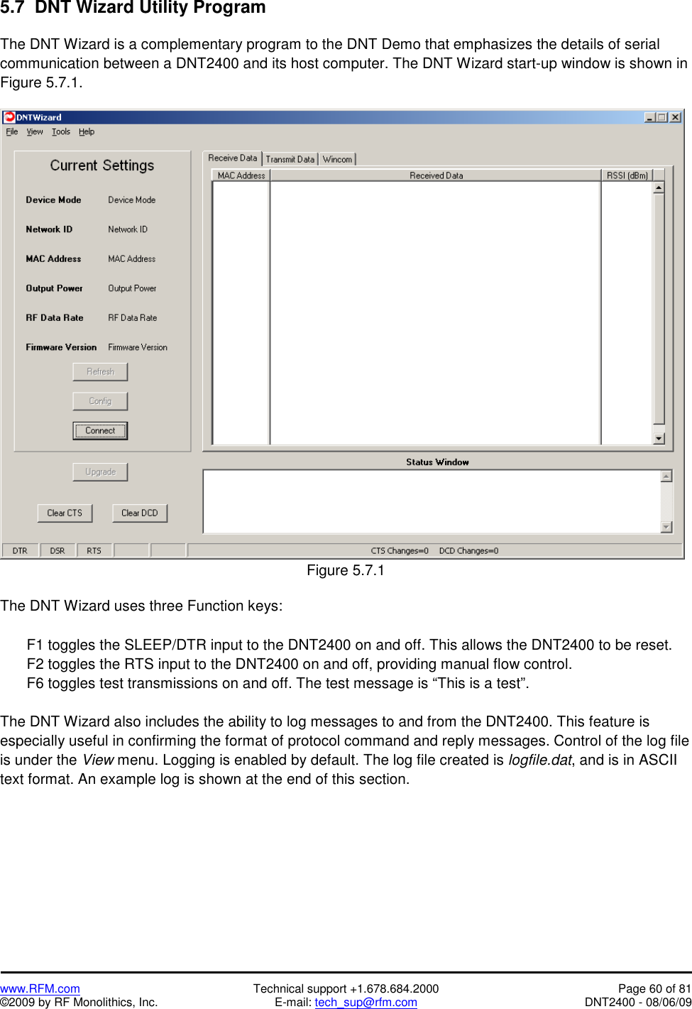   www.RFM.com  Technical support +1.678.684.2000  Page 60 of 81 ©2009 by RF Monolithics, Inc.  E-mail: tech_sup@rfm.com  DNT2400 - 08/06/09 5.7  DNT Wizard Utility Program  The DNT Wizard is a complementary program to the DNT Demo that emphasizes the details of serial communication between a DNT2400 and its host computer. The DNT Wizard start-up window is shown in Figure 5.7.1.   Figure 5.7.1  The DNT Wizard uses three Function keys:    F1 toggles the SLEEP/DTR input to the DNT2400 on and off. This allows the DNT2400 to be reset.   F2 toggles the RTS input to the DNT2400 on and off, providing manual flow control.   F6 toggles test transmissions on and off. The test message is “This is a test”.  The DNT Wizard also includes the ability to log messages to and from the DNT2400. This feature is especially useful in confirming the format of protocol command and reply messages. Control of the log file is under the View menu. Logging is enabled by default. The log file created is logfile.dat, and is in ASCII text format. An example log is shown at the end of this section. 