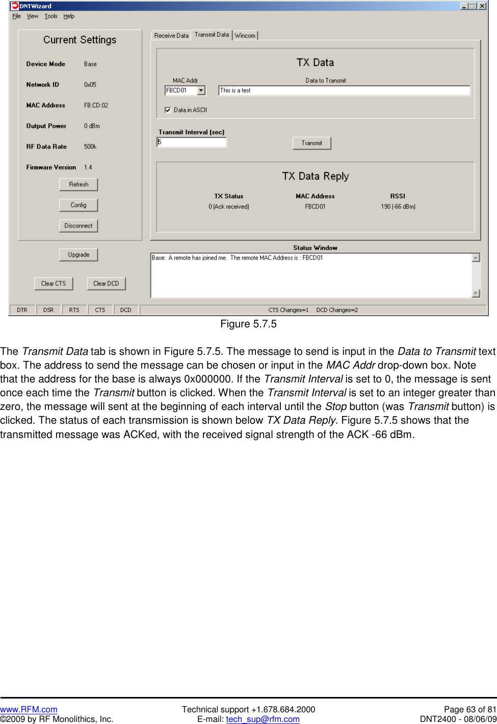   www.RFM.com  Technical support +1.678.684.2000  Page 63 of 81 ©2009 by RF Monolithics, Inc.  E-mail: tech_sup@rfm.com  DNT2400 - 08/06/09   Figure 5.7.5  The Transmit Data tab is shown in Figure 5.7.5. The message to send is input in the Data to Transmit text box. The address to send the message can be chosen or input in the MAC Addr drop-down box. Note that the address for the base is always 0x000000. If the Transmit Interval is set to 0, the message is sent once each time the Transmit button is clicked. When the Transmit Interval is set to an integer greater than zero, the message will sent at the beginning of each interval until the Stop button (was Transmit button) is clicked. The status of each transmission is shown below TX Data Reply. Figure 5.7.5 shows that the transmitted message was ACKed, with the received signal strength of the ACK -66 dBm. 