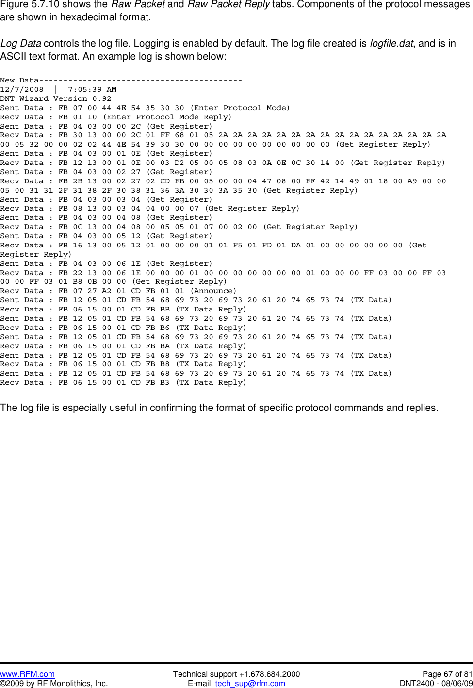   www.RFM.com  Technical support +1.678.684.2000  Page 67 of 81 ©2009 by RF Monolithics, Inc.  E-mail: tech_sup@rfm.com  DNT2400 - 08/06/09 Figure 5.7.10 shows the Raw Packet and Raw Packet Reply tabs. Components of the protocol messages are shown in hexadecimal format.  Log Data controls the log file. Logging is enabled by default. The log file created is logfile.dat, and is in ASCII text format. An example log is shown below:  New Data------------------------------------------ 12/7/2008  |  7:05:39 AM DNT Wizard Version 0.92 Sent Data : FB 07 00 44 4E 54 35 30 30 (Enter Protocol Mode) Recv Data : FB 01 10 (Enter Protocol Mode Reply) Sent Data : FB 04 03 00 00 2C (Get Register) Recv Data : FB 30 13 00 00 2C 01 FF 68 01 05 2A 2A 2A 2A 2A 2A 2A 2A 2A 2A 2A 2A 2A 2A 2A 2A 00 05 32 00 00 02 02 44 4E 54 39 30 30 00 00 00 00 00 00 00 00 00 00 (Get Register Reply) Sent Data : FB 04 03 00 01 0E (Get Register) Recv Data : FB 12 13 00 01 0E 00 03 D2 05 00 05 08 03 0A 0E 0C 30 14 00 (Get Register Reply) Sent Data : FB 04 03 00 02 27 (Get Register) Recv Data : FB 2B 13 00 02 27 02 CD FB 00 05 00 00 04 47 08 00 FF 42 14 49 01 18 00 A9 00 00 05 00 31 31 2F 31 38 2F 30 38 31 36 3A 30 30 3A 35 30 (Get Register Reply) Sent Data : FB 04 03 00 03 04 (Get Register) Recv Data : FB 08 13 00 03 04 04 00 00 07 (Get Register Reply) Sent Data : FB 04 03 00 04 08 (Get Register) Recv Data : FB 0C 13 00 04 08 00 05 05 01 07 00 02 00 (Get Register Reply) Sent Data : FB 04 03 00 05 12 (Get Register) Recv Data : FB 16 13 00 05 12 01 00 00 00 01 01 F5 01 FD 01 DA 01 00 00 00 00 00 00 (Get Register Reply) Sent Data : FB 04 03 00 06 1E (Get Register) Recv Data : FB 22 13 00 06 1E 00 00 00 01 00 00 00 00 00 00 00 01 00 00 00 FF 03 00 00 FF 03 00 00 FF 03 01 B8 0B 00 00 (Get Register Reply) Recv Data : FB 07 27 A2 01 CD FB 01 01 (Announce) Sent Data : FB 12 05 01 CD FB 54 68 69 73 20 69 73 20 61 20 74 65 73 74 (TX Data) Recv Data : FB 06 15 00 01 CD FB BB (TX Data Reply) Sent Data : FB 12 05 01 CD FB 54 68 69 73 20 69 73 20 61 20 74 65 73 74 (TX Data) Recv Data : FB 06 15 00 01 CD FB B6 (TX Data Reply) Sent Data : FB 12 05 01 CD FB 54 68 69 73 20 69 73 20 61 20 74 65 73 74 (TX Data) Recv Data : FB 06 15 00 01 CD FB BA (TX Data Reply) Sent Data : FB 12 05 01 CD FB 54 68 69 73 20 69 73 20 61 20 74 65 73 74 (TX Data) Recv Data : FB 06 15 00 01 CD FB B8 (TX Data Reply) Sent Data : FB 12 05 01 CD FB 54 68 69 73 20 69 73 20 61 20 74 65 73 74 (TX Data) Recv Data : FB 06 15 00 01 CD FB B3 (TX Data Reply)  The log file is especially useful in confirming the format of specific protocol commands and replies.   