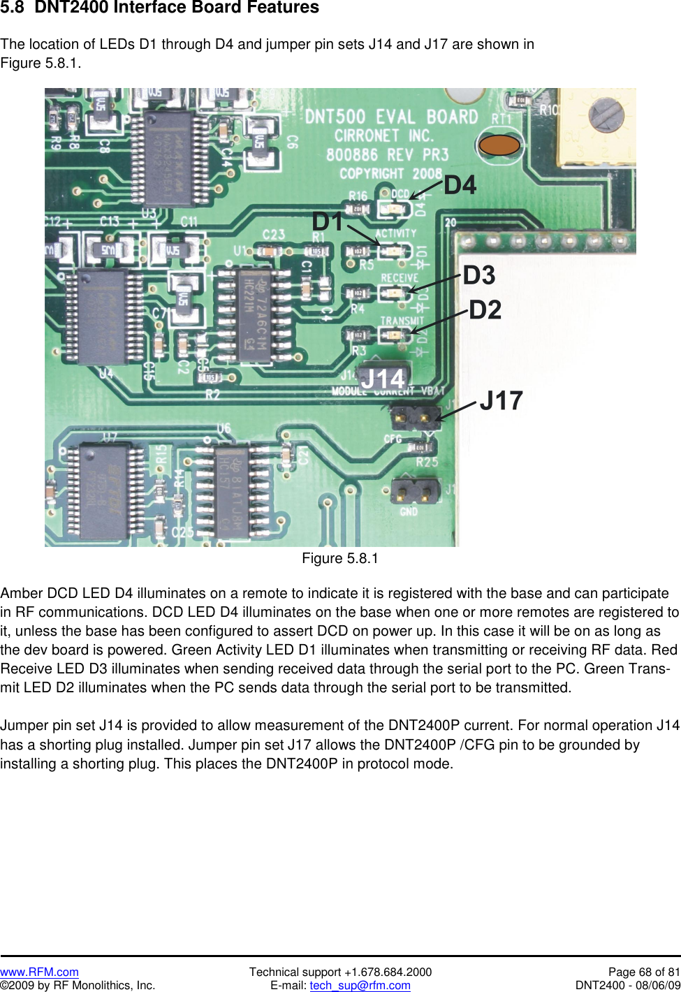   www.RFM.com  Technical support +1.678.684.2000  Page 68 of 81 ©2009 by RF Monolithics, Inc.  E-mail: tech_sup@rfm.com  DNT2400 - 08/06/09 5.8  DNT2400 Interface Board Features  The location of LEDs D1 through D4 and jumper pin sets J14 and J17 are shown in Figure 5.8.1.   Figure 5.8.1  Amber DCD LED D4 illuminates on a remote to indicate it is registered with the base and can participate in RF communications. DCD LED D4 illuminates on the base when one or more remotes are registered to it, unless the base has been configured to assert DCD on power up. In this case it will be on as long as the dev board is powered. Green Activity LED D1 illuminates when transmitting or receiving RF data. Red Receive LED D3 illuminates when sending received data through the serial port to the PC. Green Trans-mit LED D2 illuminates when the PC sends data through the serial port to be transmitted.  Jumper pin set J14 is provided to allow measurement of the DNT2400P current. For normal operation J14 has a shorting plug installed. Jumper pin set J17 allows the DNT2400P /CFG pin to be grounded by installing a shorting plug. This places the DNT2400P in protocol mode.  