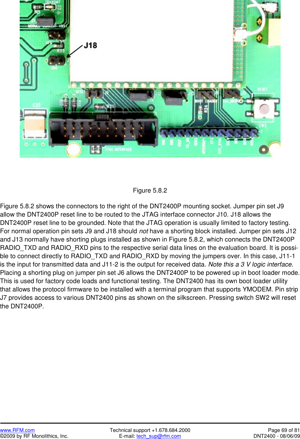   www.RFM.com  Technical support +1.678.684.2000  Page 69 of 81 ©2009 by RF Monolithics, Inc.  E-mail: tech_sup@rfm.com  DNT2400 - 08/06/09  Figure 5.8.2  Figure 5.8.2 shows the connectors to the right of the DNT2400P mounting socket. Jumper pin set J9 allow the DNT2400P reset line to be routed to the JTAG interface connector J10. J18 allows the DNT2400P reset line to be grounded. Note that the JTAG operation is usually limited to factory testing. For normal operation pin sets J9 and J18 should not have a shorting block installed. Jumper pin sets J12 and J13 normally have shorting plugs installed as shown in Figure 5.8.2, which connects the DNT2400P RADIO_TXD and RADIO_RXD pins to the respective serial data lines on the evaluation board. It is possi-ble to connect directly to RADIO_TXD and RADIO_RXD by moving the jumpers over. In this case, J11-1 is the input for transmitted data and J11-2 is the output for received data. Note this a 3 V logic interface. Placing a shorting plug on jumper pin set J6 allows the DNT2400P to be powered up in boot loader mode. This is used for factory code loads and functional testing. The DNT2400 has its own boot loader utility that allows the protocol firmware to be installed with a terminal program that supports YMODEM. Pin strip J7 provides access to various DNT2400 pins as shown on the silkscreen. Pressing switch SW2 will reset the DNT2400P.  