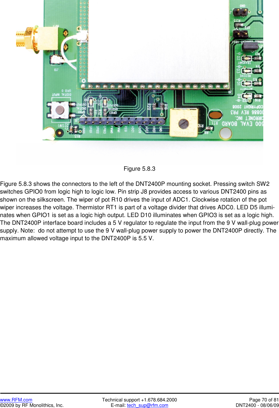   www.RFM.com  Technical support +1.678.684.2000  Page 70 of 81 ©2009 by RF Monolithics, Inc.  E-mail: tech_sup@rfm.com  DNT2400 - 08/06/09  Figure 5.8.3  Figure 5.8.3 shows the connectors to the left of the DNT2400P mounting socket. Pressing switch SW2 switches GPIO0 from logic high to logic low. Pin strip J8 provides access to various DNT2400 pins as shown on the silkscreen. The wiper of pot R10 drives the input of ADC1. Clockwise rotation of the pot wiper increases the voltage. Thermistor RT1 is part of a voltage divider that drives ADC0. LED D5 illumi-nates when GPIO1 is set as a logic high output. LED D10 illuminates when GPIO3 is set as a logic high. The DNT2400P interface board includes a 5 V regulator to regulate the input from the 9 V wall-plug power supply. Note:  do not attempt to use the 9 V wall-plug power supply to power the DNT2400P directly. The maximum allowed voltage input to the DNT2400P is 5.5 V.  
