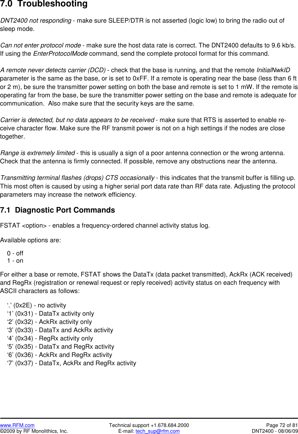   www.RFM.com  Technical support +1.678.684.2000  Page 72 of 81 ©2009 by RF Monolithics, Inc.  E-mail: tech_sup@rfm.com  DNT2400 - 08/06/09 7.0  Troubleshooting  DNT2400 not responding - make sure SLEEP/DTR is not asserted (logic low) to bring the radio out of sleep mode.  Can not enter protocol mode - make sure the host data rate is correct. The DNT2400 defaults to 9.6 kb/s. If using the EnterProtocolMode command, send the complete protocol format for this command.  A remote never detects carrier (DCD) - check that the base is running, and that the remote InitialNwkID parameter is the same as the base, or is set to 0xFF. If a remote is operating near the base (less than 6 ft or 2 m), be sure the transmitter power setting on both the base and remote is set to 1 mW. If the remote is operating far from the base, be sure the transmitter power setting on the base and remote is adequate for communication.  Also make sure that the security keys are the same.  Carrier is detected, but no data appears to be received - make sure that RTS is asserted to enable re-ceive character flow. Make sure the RF transmit power is not on a high settings if the nodes are close together.  Range is extremely limited - this is usually a sign of a poor antenna connection or the wrong antenna. Check that the antenna is firmly connected. If possible, remove any obstructions near the antenna.  Transmitting terminal flashes (drops) CTS occasionally - this indicates that the transmit buffer is filling up. This most often is caused by using a higher serial port data rate than RF data rate. Adjusting the protocol parameters may increase the network efficiency.  7.1  Diagnostic Port Commands  FSTAT &lt;option&gt; - enables a frequency-ordered channel activity status log.  Available options are:      0 - off     1 - on  For either a base or remote, FSTAT shows the DataTx (data packet transmitted), AckRx (ACK received) and RegRx (registration or renewal request or reply received) activity status on each frequency with ASCII characters as follows:      ‘.’ (0x2E) - no activity     ‘1’ (0x31) - DataTx activity only     ‘2’ (0x32) - AckRx activity only     ‘3’ (0x33) - DataTx and AckRx activity     ‘4’ (0x34) - RegRx activity only     ‘5’ (0x35) - DataTx and RegRx activity     ‘6’ (0x36) - AckRx and RegRx activity     ‘7’ (0x37) - DataTx, AckRx and RegRx activity 