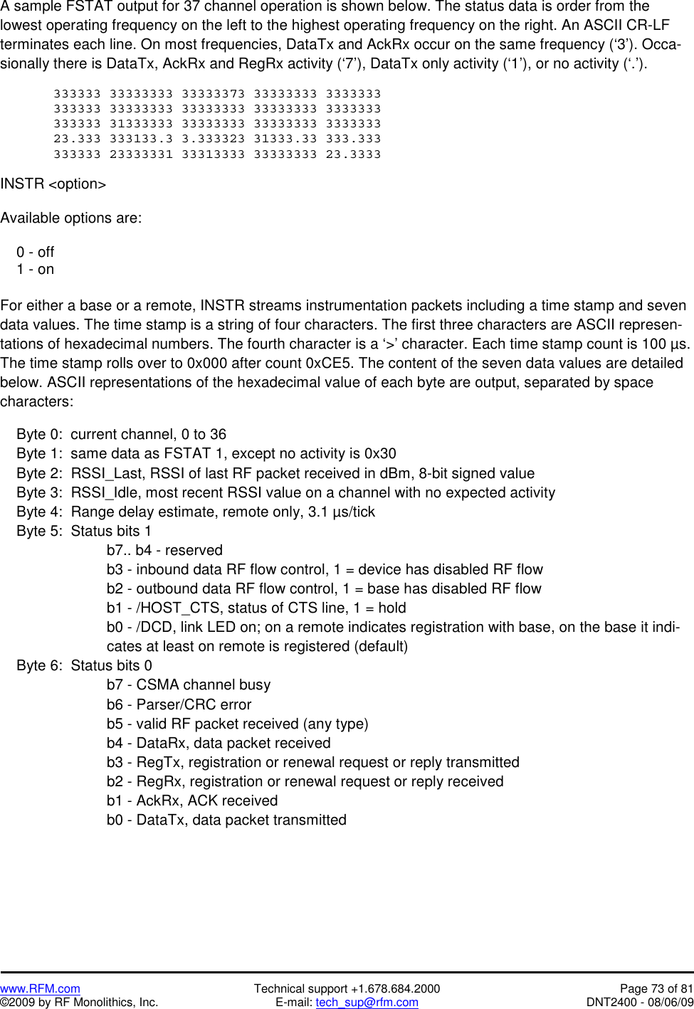   www.RFM.com  Technical support +1.678.684.2000  Page 73 of 81 ©2009 by RF Monolithics, Inc.  E-mail: tech_sup@rfm.com  DNT2400 - 08/06/09 A sample FSTAT output for 37 channel operation is shown below. The status data is order from the lowest operating frequency on the left to the highest operating frequency on the right. An ASCII CR-LF terminates each line. On most frequencies, DataTx and AckRx occur on the same frequency (‘3’). Occa-sionally there is DataTx, AckRx and RegRx activity (‘7’), DataTx only activity (‘1’), or no activity (‘.’).  333333 33333333 33333373 33333333 3333333 333333 33333333 33333333 33333333 3333333 333333 31333333 33333333 33333333 3333333 23.333 333133.3 3.333323 31333.33 333.333 333333 23333331 33313333 33333333 23.3333  INSTR &lt;option&gt;  Available options are:      0 - off     1 - on  For either a base or a remote, INSTR streams instrumentation packets including a time stamp and seven data values. The time stamp is a string of four characters. The first three characters are ASCII represen-tations of hexadecimal numbers. The fourth character is a ‘&gt;’ character. Each time stamp count is 100 µs. The time stamp rolls over to 0x000 after count 0xCE5. The content of the seven data values are detailed below. ASCII representations of the hexadecimal value of each byte are output, separated by space characters:      Byte 0:  current channel, 0 to 36      Byte 1:  same data as FSTAT 1, except no activity is 0x30     Byte 2:  RSSI_Last, RSSI of last RF packet received in dBm, 8-bit signed value     Byte 3:  RSSI_Idle, most recent RSSI value on a channel with no expected activity       Byte 4:  Range delay estimate, remote only, 3.1 µs/tick     Byte 5:  Status bits 1 b7.. b4 - reserved b3 - inbound data RF flow control, 1 = device has disabled RF flow b2 - outbound data RF flow control, 1 = base has disabled RF flow b1 - /HOST_CTS, status of CTS line, 1 = hold b0 - /DCD, link LED on; on a remote indicates registration with base, on the base it indi-cates at least on remote is registered (default)      Byte 6:  Status bits 0 b7 - CSMA channel busy b6 - Parser/CRC error b5 - valid RF packet received (any type) b4 - DataRx, data packet received b3 - RegTx, registration or renewal request or reply transmitted b2 - RegRx, registration or renewal request or reply received b1 - AckRx, ACK received b0 - DataTx, data packet transmitted 