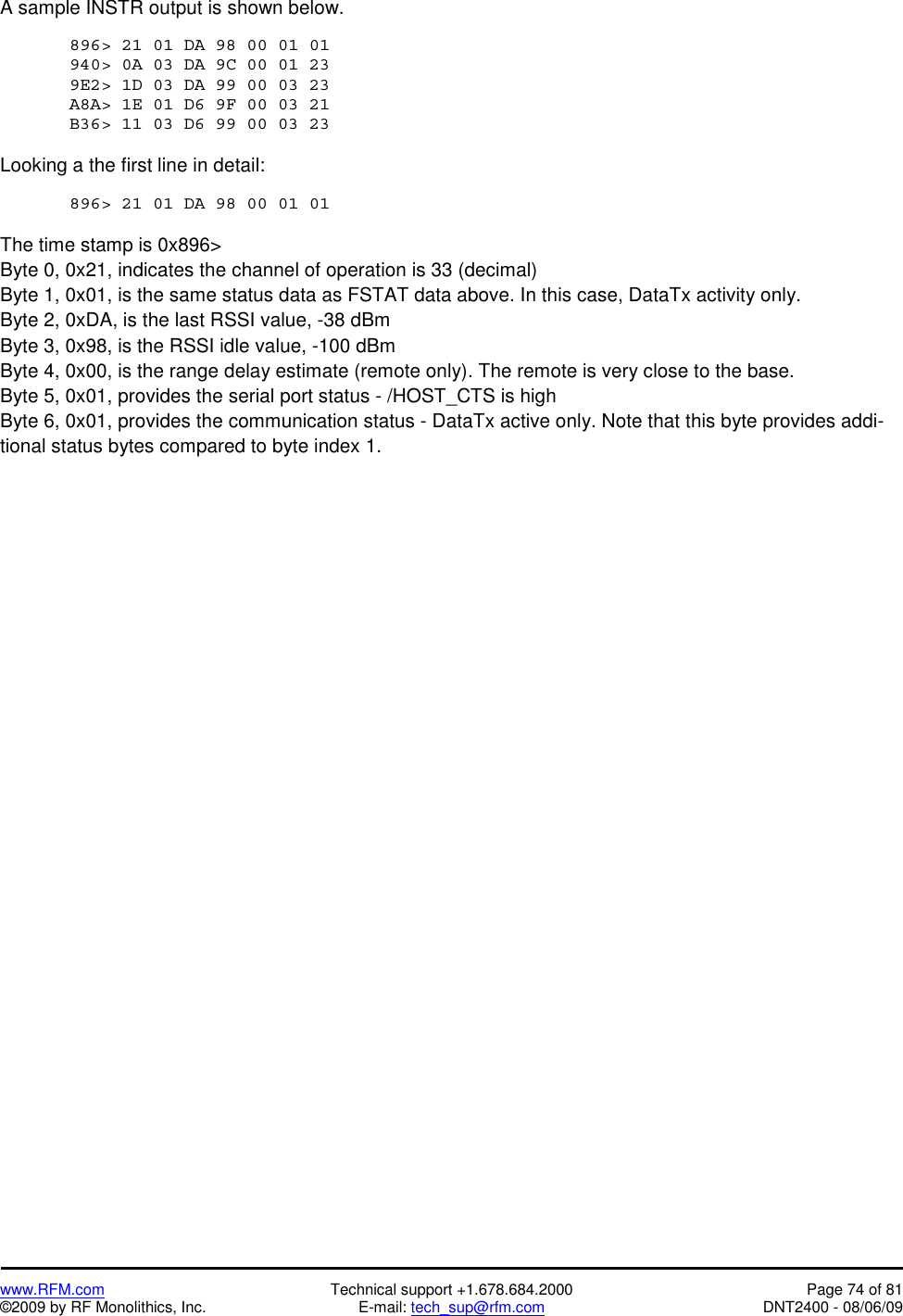   www.RFM.com  Technical support +1.678.684.2000  Page 74 of 81 ©2009 by RF Monolithics, Inc.  E-mail: tech_sup@rfm.com  DNT2400 - 08/06/09 A sample INSTR output is shown below.  896&gt; 21 01 DA 98 00 01 01  940&gt; 0A 03 DA 9C 00 01 23  9E2&gt; 1D 03 DA 99 00 03 23  A8A&gt; 1E 01 D6 9F 00 03 21  B36&gt; 11 03 D6 99 00 03 23   Looking a the first line in detail:  896&gt; 21 01 DA 98 00 01 01   The time stamp is 0x896&gt; Byte 0, 0x21, indicates the channel of operation is 33 (decimal) Byte 1, 0x01, is the same status data as FSTAT data above. In this case, DataTx activity only. Byte 2, 0xDA, is the last RSSI value, -38 dBm Byte 3, 0x98, is the RSSI idle value, -100 dBm Byte 4, 0x00, is the range delay estimate (remote only). The remote is very close to the base. Byte 5, 0x01, provides the serial port status - /HOST_CTS is high Byte 6, 0x01, provides the communication status - DataTx active only. Note that this byte provides addi-tional status bytes compared to byte index 1. 