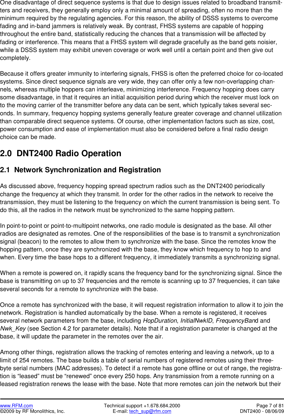   www.RFM.com  Technical support +1.678.684.2000  Page 7 of 81 ©2009 by RF Monolithics, Inc.  E-mail: tech_sup@rfm.com  DNT2400 - 08/06/09 One disadvantage of direct sequence systems is that due to design issues related to broadband transmit-ters and receivers, they generally employ only a minimal amount of spreading, often no more than the minimum required by the regulating agencies. For this reason, the ability of DSSS systems to overcome fading and in-band jammers is relatively weak. By contrast, FHSS systems are capable of hopping throughout the entire band, statistically reducing the chances that a transmission will be affected by fading or interference. This means that a FHSS system will degrade gracefully as the band gets noisier, while a DSSS system may exhibit uneven coverage or work well until a certain point and then give out completely.  Because it offers greater immunity to interfering signals, FHSS is often the preferred choice for co-located systems. Since direct sequence signals are very wide, they can offer only a few non-overlapping chan-nels, whereas multiple hoppers can interleave, minimizing interference. Frequency hopping does carry some disadvantage, in that it requires an initial acquisition period during which the receiver must lock on to the moving carrier of the transmitter before any data can be sent, which typically takes several sec-onds. In summary, frequency hopping systems generally feature greater coverage and channel utilization than comparable direct sequence systems. Of course, other implementation factors such as size, cost, power consumption and ease of implementation must also be considered before a final radio design choice can be made.  2.0  DNT2400 Radio Operation  2.1  Network Synchronization and Registration  As discussed above, frequency hopping spread spectrum radios such as the DNT2400 periodically change the frequency at which they transmit. In order for the other radios in the network to receive the transmission, they must be listening to the frequency on which the current transmission is being sent. To do this, all the radios in the network must be synchronized to the same hopping pattern.  In point-to-point or point-to-multipoint networks, one radio module is designated as the base. All other radios are designated as remotes. One of the responsibilities of the base is to transmit a synchronization signal (beacon) to the remotes to allow them to synchronize with the base. Since the remotes know the hopping pattern, once they are synchronized with the base, they know which frequency to hop to and when. Every time the base hops to a different frequency, it immediately transmits a synchronizing signal.  When a remote is powered on, it rapidly scans the frequency band for the synchronizing signal. Since the base is transmitting on up to 37 frequencies and the remote is scanning up to 37 frequencies, it can take several seconds for a remote to synchronize with the base.  Once a remote has synchronized with the base, it will request registration information to allow it to join the network. Registration is handled automatically by the base. When a remote is registered, it receives several network parameters from the base, including HopDuration, InitialNwkID, FrequencyBand and Nwk_Key (see Section 4.2 for parameter details). Note that if a registration parameter is changed at the base, it will update the parameter in the remotes over the air.   Among other things, registration allows the tracking of remotes entering and leaving a network, up to a limit of 254 remotes. The base builds a table of serial numbers of registered remotes using their three-byte serial numbers (MAC addresses). To detect if a remote has gone offline or out of range, the registra-tion is “leased” must be “renewed” once every 250 hops. Any transmission from a remote running on a leased registration renews the lease with the base. Note that more remotes can join the network but their 