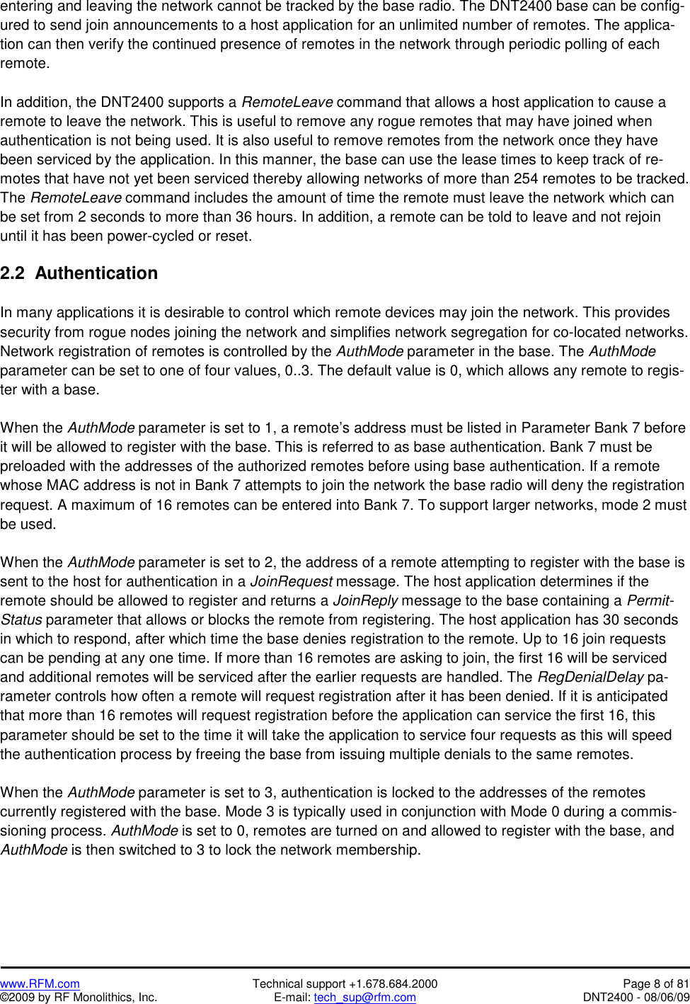  www.RFM.com  Technical support +1.678.684.2000  Page 8 of 81 ©2009 by RF Monolithics, Inc.  E-mail: tech_sup@rfm.com  DNT2400 - 08/06/09 entering and leaving the network cannot be tracked by the base radio. The DNT2400 base can be config-ured to send join announcements to a host application for an unlimited number of remotes. The applica-tion can then verify the continued presence of remotes in the network through periodic polling of each remote.   In addition, the DNT2400 supports a RemoteLeave command that allows a host application to cause a remote to leave the network. This is useful to remove any rogue remotes that may have joined when authentication is not being used. It is also useful to remove remotes from the network once they have been serviced by the application. In this manner, the base can use the lease times to keep track of re-motes that have not yet been serviced thereby allowing networks of more than 254 remotes to be tracked. The RemoteLeave command includes the amount of time the remote must leave the network which can be set from 2 seconds to more than 36 hours. In addition, a remote can be told to leave and not rejoin until it has been power-cycled or reset.  2.2  Authentication  In many applications it is desirable to control which remote devices may join the network. This provides security from rogue nodes joining the network and simplifies network segregation for co-located networks. Network registration of remotes is controlled by the AuthMode parameter in the base. The AuthMode parameter can be set to one of four values, 0..3. The default value is 0, which allows any remote to regis-ter with a base.  When the AuthMode parameter is set to 1, a remote’s address must be listed in Parameter Bank 7 before it will be allowed to register with the base. This is referred to as base authentication. Bank 7 must be preloaded with the addresses of the authorized remotes before using base authentication. If a remote whose MAC address is not in Bank 7 attempts to join the network the base radio will deny the registration request. A maximum of 16 remotes can be entered into Bank 7. To support larger networks, mode 2 must be used.  When the AuthMode parameter is set to 2, the address of a remote attempting to register with the base is sent to the host for authentication in a JoinRequest message. The host application determines if the remote should be allowed to register and returns a JoinReply message to the base containing a Permit-Status parameter that allows or blocks the remote from registering. The host application has 30 seconds in which to respond, after which time the base denies registration to the remote. Up to 16 join requests can be pending at any one time. If more than 16 remotes are asking to join, the first 16 will be serviced and additional remotes will be serviced after the earlier requests are handled. The RegDenialDelay pa-rameter controls how often a remote will request registration after it has been denied. If it is anticipated that more than 16 remotes will request registration before the application can service the first 16, this parameter should be set to the time it will take the application to service four requests as this will speed the authentication process by freeing the base from issuing multiple denials to the same remotes.   When the AuthMode parameter is set to 3, authentication is locked to the addresses of the remotes currently registered with the base. Mode 3 is typically used in conjunction with Mode 0 during a commis-sioning process. AuthMode is set to 0, remotes are turned on and allowed to register with the base, and AuthMode is then switched to 3 to lock the network membership.  