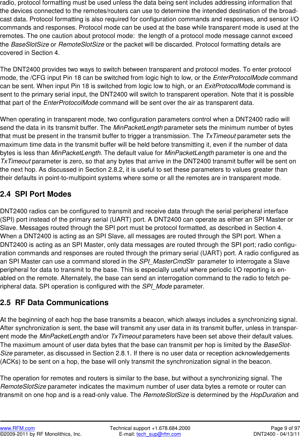   www.RFM.com  Technical support +1.678.684.2000  Page 9 of 97 ©2009-2011 by RF Monolithics, Inc.  E-mail: tech_sup@rfm.com  DNT2400 - 04/13/11 radio, protocol formatting must be used unless the data being sent includes addressing information that the devices connected to the remotes/routers can use to determine the intended destination of the broad-cast data. Protocol formatting is also required for configuration commands and responses, and sensor I/O commands and responses. Protocol mode can be used at the base while transparent mode is used at the remotes. The one caution about protocol mode:  the length of a protocol mode message cannot exceed the BaseSlotSize or RemoteSlotSize or the packet will be discarded. Protocol formatting details are covered in Section 4.  The DNT2400 provides two ways to switch between transparent and protocol modes. To enter protocol mode, the /CFG input Pin 18 can be switched from logic high to low, or the EnterProtocolMode command can be sent. When input Pin 18 is switched from logic low to high, or an ExitProtocolMode command is sent to the primary serial input, the DNT2400 will switch to transparent operation. Note that it is possible that part of the EnterProtocolMode command will be sent over the air as transparent data.  When operating in transparent mode, two configuration parameters control when a DNT2400 radio will send the data in its transmit buffer. The MinPacketLength parameter sets the minimum number of bytes that must be present in the transmit buffer to trigger a transmission. The TxTimeout parameter sets the maximum time data in the transmit buffer will be held before transmitting it, even if the number of data bytes is less than MinPacketLength. The default value for MinPacketLength parameter is one and the TxTimeout parameter is zero, so that any bytes that arrive in the DNT2400 transmit buffer will be sent on the next hop. As discussed in Section 2.8.2, it is useful to set these parameters to values greater than their defaults in point-to-multipoint systems where some or all the remotes are in transparent mode.  2.4  SPI Port Modes  DNT2400 radios can be configured to transmit and receive data through the serial peripheral interface (SPI) port instead of the primary serial (UART) port. A DNT2400 can operate as either an SPI Master or Slave. Messages routed through the SPI port must be protocol formatted, as described in Section 4. When a DNT2400 is acting as an SPI Slave, all messages are routed through the SPI port. When a DNT2400 is acting as an SPI Master, only data messages are routed through the SPI port; radio configu-ration commands and responses are routed through the primary serial (UART) port. A radio configured as an SPI Master can use a command stored in the SPI_MasterCmdStr  parameter to interrogate a Slave peripheral for data to transmit to the base. This is especially useful where periodic I/O reporting is en-abled on the remote. Alternately, the base can send an interrogation command to the radio to fetch pe-ripheral data. SPI operation is configured with the SPI_Mode parameter.   2.5  RF Data Communications  At the beginning of each hop the base transmits a beacon, which always includes a synchronizing signal. After synchronization is sent, the base will transmit any user data in its transmit buffer, unless in transpar-ent mode the MinPacketLength and/or TxTimeout parameters have been set above their default values. The maximum amount of user data bytes that the base can transmit per hop is limited by the BaseSlot-Size parameter, as discussed in Section 2.8.1. If there is no user data or reception acknowledgements (ACKs) to be sent on a hop, the base will only transmit the synchronization signal in the beacon.  The operation for remotes and routers is similar to the base, but without a synchronizing signal. The RemoteSlotSize parameter indicates the maximum number of user data bytes a remote or router can transmit on one hop and is a read-only value. The RemoteSlotSize is determined by the HopDuration and 