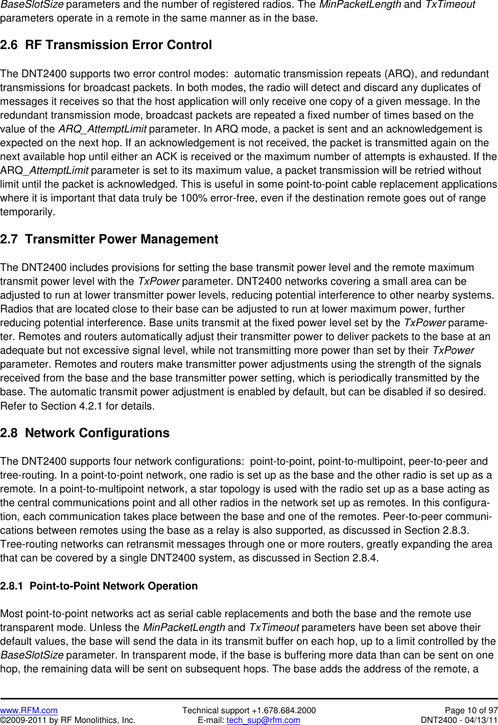   www.RFM.com  Technical support +1.678.684.2000  Page 10 of 97 ©2009-2011 by RF Monolithics, Inc.  E-mail: tech_sup@rfm.com  DNT2400 - 04/13/11 BaseSlotSize parameters and the number of registered radios. The MinPacketLength and TxTimeout parameters operate in a remote in the same manner as in the base.  2.6  RF Transmission Error Control  The DNT2400 supports two error control modes:  automatic transmission repeats (ARQ), and redundant transmissions for broadcast packets. In both modes, the radio will detect and discard any duplicates of messages it receives so that the host application will only receive one copy of a given message. In the redundant transmission mode, broadcast packets are repeated a fixed number of times based on the value of the ARQ_AttemptLimit parameter. In ARQ mode, a packet is sent and an acknowledgement is expected on the next hop. If an acknowledgement is not received, the packet is transmitted again on the next available hop until either an ACK is received or the maximum number of attempts is exhausted. If the ARQ_AttemptLimit parameter is set to its maximum value, a packet transmission will be retried without limit until the packet is acknowledged. This is useful in some point-to-point cable replacement applications where it is important that data truly be 100% error-free, even if the destination remote goes out of range temporarily.  2.7  Transmitter Power Management  The DNT2400 includes provisions for setting the base transmit power level and the remote maximum transmit power level with the TxPower parameter. DNT2400 networks covering a small area can be adjusted to run at lower transmitter power levels, reducing potential interference to other nearby systems. Radios that are located close to their base can be adjusted to run at lower maximum power, further reducing potential interference. Base units transmit at the fixed power level set by the TxPower parame-ter. Remotes and routers automatically adjust their transmitter power to deliver packets to the base at an adequate but not excessive signal level, while not transmitting more power than set by their TxPower parameter. Remotes and routers make transmitter power adjustments using the strength of the signals received from the base and the base transmitter power setting, which is periodically transmitted by the base. The automatic transmit power adjustment is enabled by default, but can be disabled if so desired. Refer to Section 4.2.1 for details.  2.8  Network Configurations  The DNT2400 supports four network configurations:  point-to-point, point-to-multipoint, peer-to-peer and tree-routing. In a point-to-point network, one radio is set up as the base and the other radio is set up as a remote. In a point-to-multipoint network, a star topology is used with the radio set up as a base acting as the central communications point and all other radios in the network set up as remotes. In this configura-tion, each communication takes place between the base and one of the remotes. Peer-to-peer communi-cations between remotes using the base as a relay is also supported, as discussed in Section 2.8.3. Tree-routing networks can retransmit messages through one or more routers, greatly expanding the area that can be covered by a single DNT2400 system, as discussed in Section 2.8.4.  2.8.1  Point-to-Point Network Operation  Most point-to-point networks act as serial cable replacements and both the base and the remote use transparent mode. Unless the MinPacketLength and TxTimeout parameters have been set above their default values, the base will send the data in its transmit buffer on each hop, up to a limit controlled by the BaseSlotSize parameter. In transparent mode, if the base is buffering more data than can be sent on one hop, the remaining data will be sent on subsequent hops. The base adds the address of the remote, a 