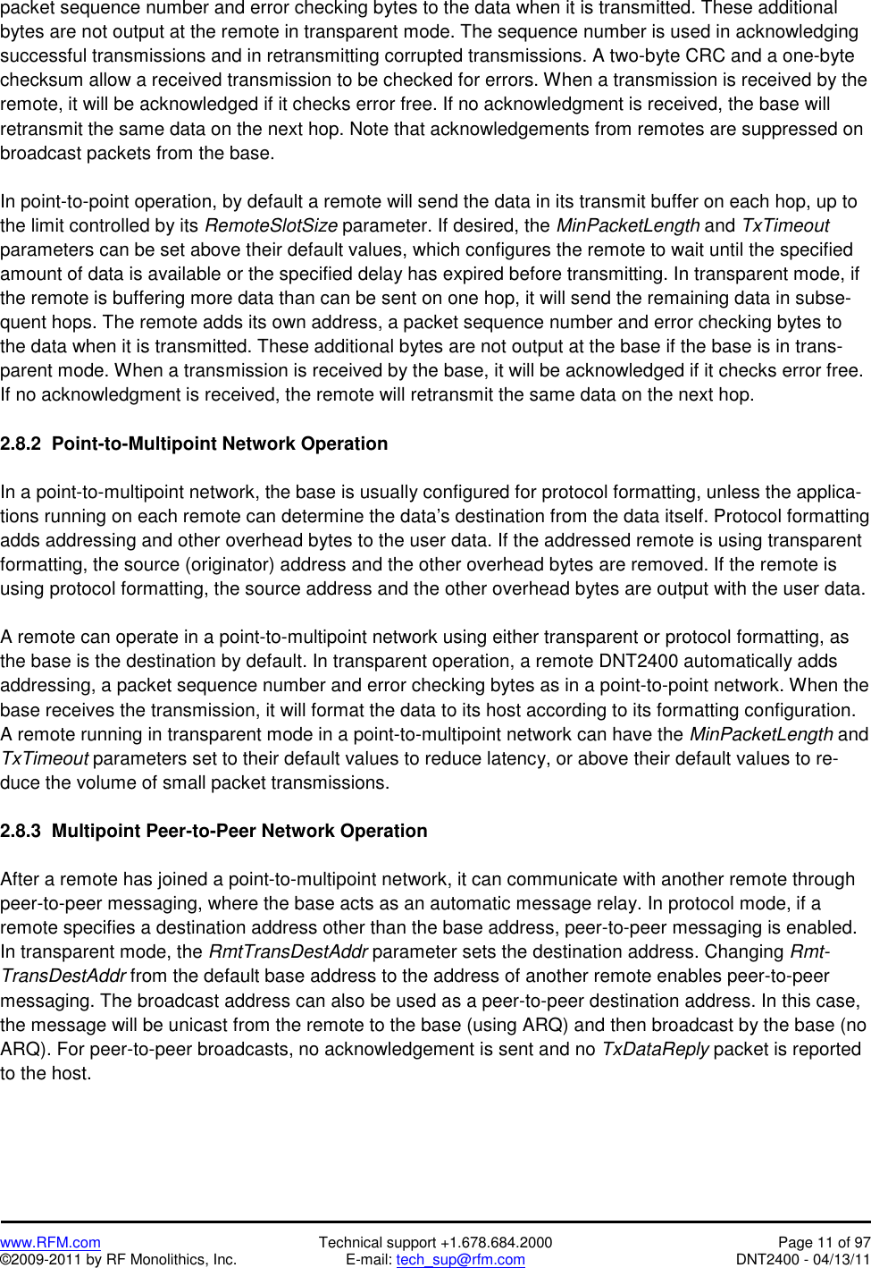   www.RFM.com  Technical support +1.678.684.2000  Page 11 of 97 ©2009-2011 by RF Monolithics, Inc.  E-mail: tech_sup@rfm.com  DNT2400 - 04/13/11 packet sequence number and error checking bytes to the data when it is transmitted. These additional bytes are not output at the remote in transparent mode. The sequence number is used in acknowledging successful transmissions and in retransmitting corrupted transmissions. A two-byte CRC and a one-byte checksum allow a received transmission to be checked for errors. When a transmission is received by the remote, it will be acknowledged if it checks error free. If no acknowledgment is received, the base will retransmit the same data on the next hop. Note that acknowledgements from remotes are suppressed on broadcast packets from the base.  In point-to-point operation, by default a remote will send the data in its transmit buffer on each hop, up to the limit controlled by its RemoteSlotSize parameter. If desired, the MinPacketLength and TxTimeout parameters can be set above their default values, which configures the remote to wait until the specified amount of data is available or the specified delay has expired before transmitting. In transparent mode, if the remote is buffering more data than can be sent on one hop, it will send the remaining data in subse-quent hops. The remote adds its own address, a packet sequence number and error checking bytes to the data when it is transmitted. These additional bytes are not output at the base if the base is in trans-parent mode. When a transmission is received by the base, it will be acknowledged if it checks error free. If no acknowledgment is received, the remote will retransmit the same data on the next hop.  2.8.2  Point-to-Multipoint Network Operation  In a point-to-multipoint network, the base is usually configured for protocol formatting, unless the applica-tions running on each remote can determine the data’s destination from the data itself. Protocol formatting adds addressing and other overhead bytes to the user data. If the addressed remote is using transparent formatting, the source (originator) address and the other overhead bytes are removed. If the remote is using protocol formatting, the source address and the other overhead bytes are output with the user data.  A remote can operate in a point-to-multipoint network using either transparent or protocol formatting, as the base is the destination by default. In transparent operation, a remote DNT2400 automatically adds addressing, a packet sequence number and error checking bytes as in a point-to-point network. When the base receives the transmission, it will format the data to its host according to its formatting configuration. A remote running in transparent mode in a point-to-multipoint network can have the MinPacketLength and TxTimeout parameters set to their default values to reduce latency, or above their default values to re-duce the volume of small packet transmissions.  2.8.3  Multipoint Peer-to-Peer Network Operation  After a remote has joined a point-to-multipoint network, it can communicate with another remote through peer-to-peer messaging, where the base acts as an automatic message relay. In protocol mode, if a remote specifies a destination address other than the base address, peer-to-peer messaging is enabled. In transparent mode, the RmtTransDestAddr parameter sets the destination address. Changing Rmt-TransDestAddr from the default base address to the address of another remote enables peer-to-peer messaging. The broadcast address can also be used as a peer-to-peer destination address. In this case, the message will be unicast from the remote to the base (using ARQ) and then broadcast by the base (no ARQ). For peer-to-peer broadcasts, no acknowledgement is sent and no TxDataReply packet is reported to the host. 