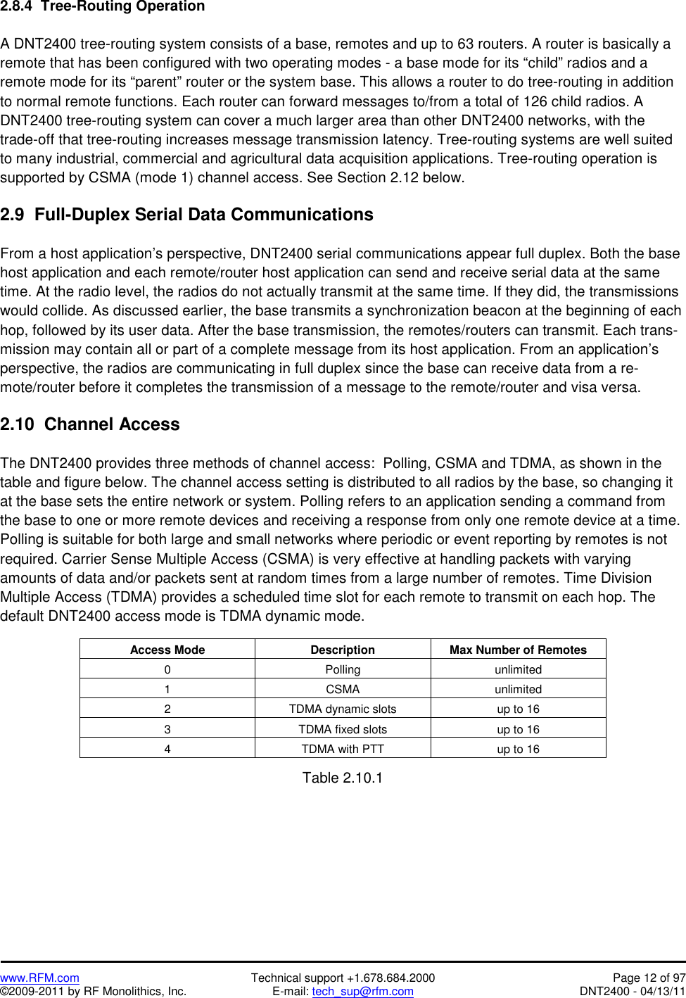   www.RFM.com  Technical support +1.678.684.2000  Page 12 of 97 ©2009-2011 by RF Monolithics, Inc.  E-mail: tech_sup@rfm.com  DNT2400 - 04/13/11 2.8.4  Tree-Routing Operation  A DNT2400 tree-routing system consists of a base, remotes and up to 63 routers. A router is basically a remote that has been configured with two operating modes - a base mode for its “child” radios and a remote mode for its “parent” router or the system base. This allows a router to do tree-routing in addition to normal remote functions. Each router can forward messages to/from a total of 126 child radios. A DNT2400 tree-routing system can cover a much larger area than other DNT2400 networks, with the trade-off that tree-routing increases message transmission latency. Tree-routing systems are well suited to many industrial, commercial and agricultural data acquisition applications. Tree-routing operation is supported by CSMA (mode 1) channel access. See Section 2.12 below.   2.9  Full-Duplex Serial Data Communications  From a host application’s perspective, DNT2400 serial communications appear full duplex. Both the base host application and each remote/router host application can send and receive serial data at the same time. At the radio level, the radios do not actually transmit at the same time. If they did, the transmissions would collide. As discussed earlier, the base transmits a synchronization beacon at the beginning of each hop, followed by its user data. After the base transmission, the remotes/routers can transmit. Each trans-mission may contain all or part of a complete message from its host application. From an application’s perspective, the radios are communicating in full duplex since the base can receive data from a re-mote/router before it completes the transmission of a message to the remote/router and visa versa.  2.10  Channel Access   The DNT2400 provides three methods of channel access:  Polling, CSMA and TDMA, as shown in the table and figure below. The channel access setting is distributed to all radios by the base, so changing it at the base sets the entire network or system. Polling refers to an application sending a command from the base to one or more remote devices and receiving a response from only one remote device at a time. Polling is suitable for both large and small networks where periodic or event reporting by remotes is not required. Carrier Sense Multiple Access (CSMA) is very effective at handling packets with varying amounts of data and/or packets sent at random times from a large number of remotes. Time Division Multiple Access (TDMA) provides a scheduled time slot for each remote to transmit on each hop. The default DNT2400 access mode is TDMA dynamic mode.  Access Mode Description Max Number of Remotes 0 Polling unlimited 1 CSMA unlimited 2  TDMA dynamic slots  up to 16 3  TDMA fixed slots  up to 16 4  TDMA with PTT  up to 16  Table 2.10.1  