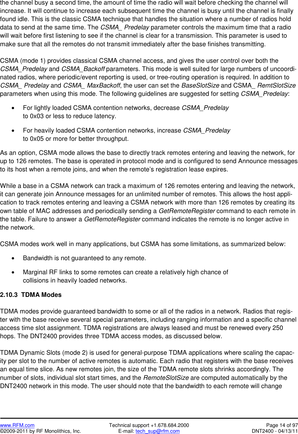   www.RFM.com  Technical support +1.678.684.2000  Page 14 of 97 ©2009-2011 by RF Monolithics, Inc.  E-mail: tech_sup@rfm.com  DNT2400 - 04/13/11 the channel busy a second time, the amount of time the radio will wait before checking the channel will increase. It will continue to increase each subsequent time the channel is busy until the channel is finally found idle. This is the classic CSMA technique that handles the situation where a number of radios hold data to send at the same time. The CSMA_ Predelay parameter controls the maximum time that a radio will wait before first listening to see if the channel is clear for a transmission. This parameter is used to make sure that all the remotes do not transmit immediately after the base finishes transmitting.  CSMA (mode 1) provides classical CSMA channel access, and gives the user control over both the CSMA_Predelay and CSMA_Backoff parameters. This mode is well suited for large numbers of uncoordi-nated radios, where periodic/event reporting is used, or tree-routing operation is required. In addition to CSMA_ Predelay and CSMA_ MaxBackoff, the user can set the BaseSlotSize and CSMA_ RemtSlotSize parameters when using this mode. The following guidelines are suggested for setting CSMA_Predelay:  •  For lightly loaded CSMA contention networks, decrease CSMA_Predelay to 0x03 or less to reduce latency.  •  For heavily loaded CSMA contention networks, increase CSMA_Predelay to 0x05 or more for better throughput.  As an option, CSMA mode allows the base to directly track remotes entering and leaving the network, for up to 126 remotes. The base is operated in protocol mode and is configured to send Announce messages to its host when a remote joins, and when the remote’s registration lease expires.  While a base in a CSMA network can track a maximum of 126 remotes entering and leaving the network, it can generate join Announce messages for an unlimited number of remotes. This allows the host appli-cation to track remotes entering and leaving a CSMA network with more than 126 remotes by creating its own table of MAC addresses and periodically sending a GetRemoteRegister command to each remote in the table. Failure to answer a GetRemoteRegister command indicates the remote is no longer active in the network.  CSMA modes work well in many applications, but CSMA has some limitations, as summarized below:  •  Bandwidth is not guaranteed to any remote.  •  Marginal RF links to some remotes can create a relatively high chance of collisions in heavily loaded networks.  2.10.3  TDMA Modes  TDMA modes provide guaranteed bandwidth to some or all of the radios in a network. Radios that regis-ter with the base receive several special parameters, including ranging information and a specific channel access time slot assignment. TDMA registrations are always leased and must be renewed every 250 hops. The DNT2400 provides three TDMA access modes, as discussed below.  TDMA Dynamic Slots (mode 2) is used for general-purpose TDMA applications where scaling the capac-ity per slot to the number of active remotes is automatic. Each radio that registers with the base receives an equal time slice. As new remotes join, the size of the TDMA remote slots shrinks accordingly. The number of slots, individual slot start times, and the RemoteSlotSize are computed automatically by the DNT2400 network in this mode. The user should note that the bandwidth to each remote will change 