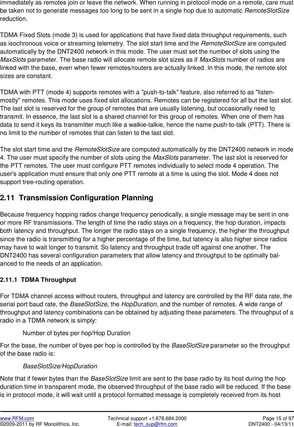   www.RFM.com  Technical support +1.678.684.2000  Page 15 of 97 ©2009-2011 by RF Monolithics, Inc.  E-mail: tech_sup@rfm.com  DNT2400 - 04/13/11 immediately as remotes join or leave the network. When running in protocol mode on a remote, care must be taken not to generate messages too long to be sent in a single hop due to automatic RemoteSlotSize reduction.  TDMA Fixed Slots (mode 3) is used for applications that have fixed data throughput requirements, such as isochronous voice or streaming telemetry. The slot start time and the RemoteSlotSize are computed automatically by the DNT2400 network in this mode. The user must set the number of slots using the MaxSlots parameter. The base radio will allocate remote slot sizes as if MaxSlots number of radios are linked with the base, even when fewer remotes/routers are actually linked. In this mode, the remote slot sizes are constant.  TDMA with PTT (mode 4) supports remotes with a &quot;push-to-talk&quot; feature, also referred to as &quot;listen-mostly&quot; remotes. This mode uses fixed slot allocations. Remotes can be registered for all but the last slot. The last slot is reserved for the group of remotes that are usually listening, but occasionally need to transmit. In essence, the last slot is a shared channel for this group of remotes. When one of them has data to send it keys its transmitter much like a walkie-talkie, hence the name push-to-talk (PTT). There is no limit to the number of remotes that can listen to the last slot.  The slot start time and the RemoteSlotSize are computed automatically by the DNT2400 network in mode 4. The user must specify the number of slots using the MaxSlots parameter. The last slot is reserved for the PTT remotes. The user must configure PTT remotes individually to select mode 4 operation. The user&apos;s application must ensure that only one PTT remote at a time is using the slot. Mode 4 does not support tree-routing operation.  2.11  Transmission Configuration Planning  Because frequency hopping radios change frequency periodically, a single message may be sent in one or more RF transmissions. The length of time the radio stays on a frequency, the hop duration, impacts both latency and throughput. The longer the radio stays on a single frequency, the higher the throughput since the radio is transmitting for a higher percentage of the time, but latency is also higher since radios may have to wait longer to transmit. So latency and throughput trade off against one another. The DNT2400 has several configuration parameters that allow latency and throughput to be optimally bal-anced to the needs of an application.  2.11.1  TDMA Throughput  For TDMA channel access without routers, throughput and latency are controlled by the RF data rate, the serial port baud rate, the BaseSlotSize, the HopDuration, and the number of remotes. A wide range of throughput and latency combinations can be obtained by adjusting these parameters. The throughput of a radio in a TDMA network is simply:    Number of bytes per hop/Hop Duration  For the base, the number of byes per hop is controlled by the BaseSlotSize parameter so the throughput of the base radio is:   BaseSlotSize/HopDuration  Note that if fewer bytes than the BaseSlotSize limit are sent to the base radio by its host during the hop duration time in transparent mode, the observed throughput of the base radio will be reduced. If the base is in protocol mode, it will wait until a protocol formatted message is completely received from its host  